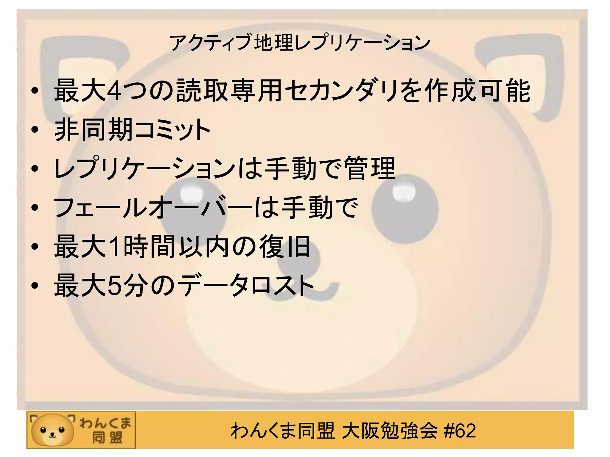 わんくま同盟 大阪勉強会 #62
アクティブ地理レプリケーション
• 最大4つの読取専用セカンダリを作成可能
• 非同期コミット
• レプリケーションは手動で管理
• フェールオーバーは手動で
• 最大1時間以内の復旧
• 最大5分のデータロスト
 