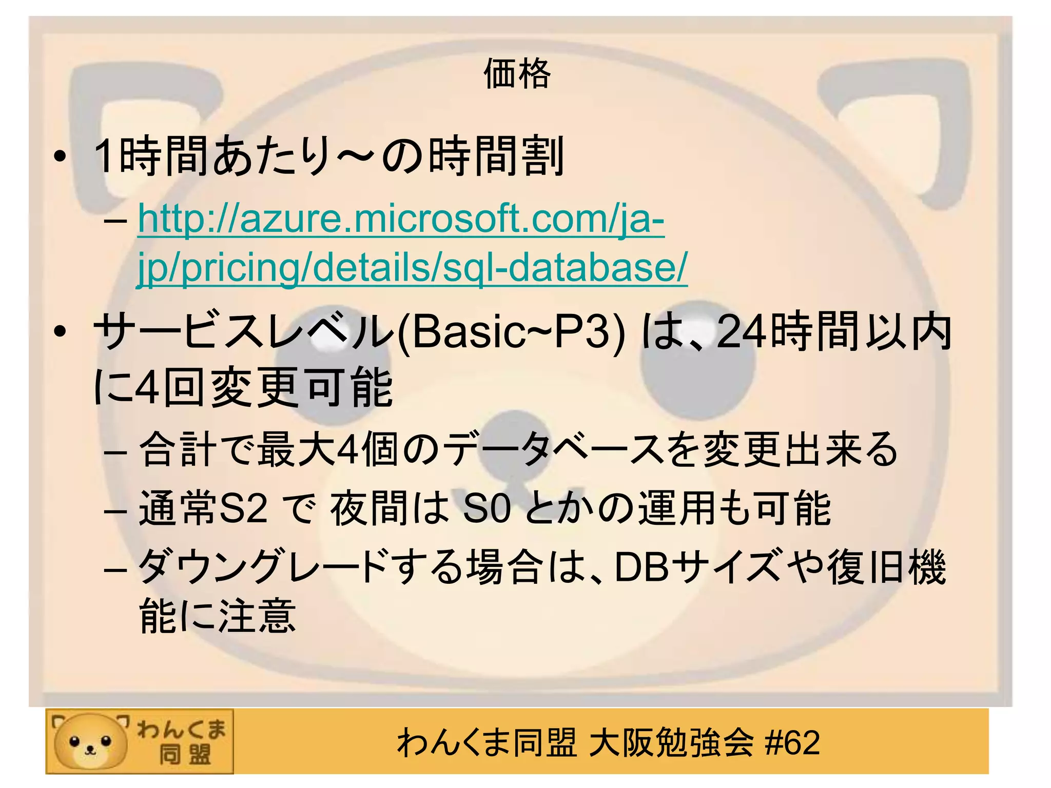 わんくま同盟 大阪勉強会 #62
価格
• 1時間あたり～の時間割
– http://azure.microsoft.com/ja-
jp/pricing/details/sql-database/
• サービスレベル(Basic~P3) は、24時間以内
に4回変更可能
– 合計で最大4個のデータベースを変更出来る
– 通常S2 で 夜間は S0 とかの運用も可能
– ダウングレードする場合は、DBサイズや復旧機
能に注意
 