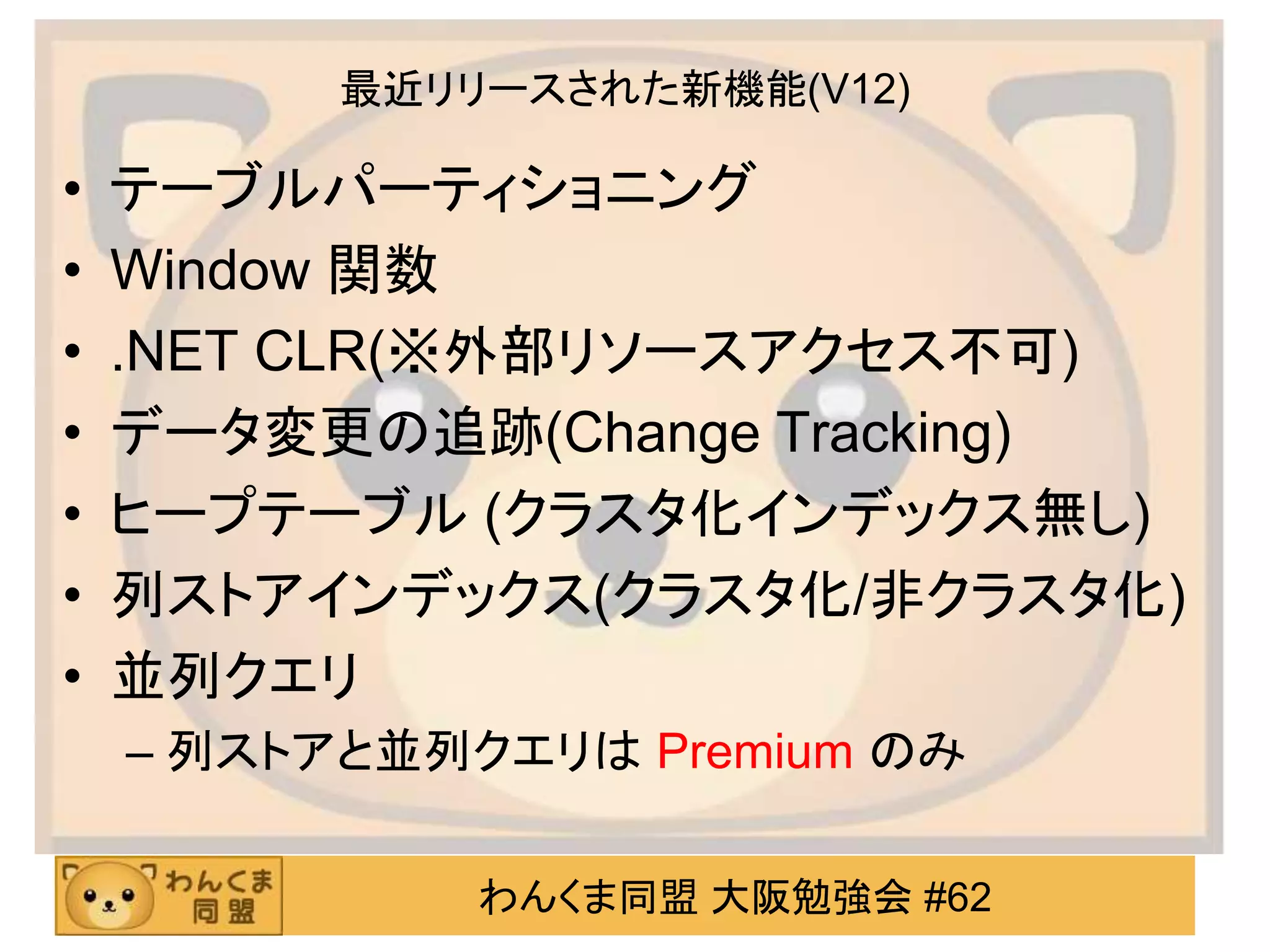 わんくま同盟 大阪勉強会 #62
最近リリースされた新機能(V12)
• テーブルパーティショニング
• Window 関数
• .NET CLR(※外部リソースアクセス不可)
• データ変更の追跡(Change Tracking)
• ヒープテーブル (クラスタ化インデックス無し)
• 列ストアインデックス(クラスタ化/非クラスタ化)
• 並列クエリ
– 列ストアと並列クエリは Premium のみ
 