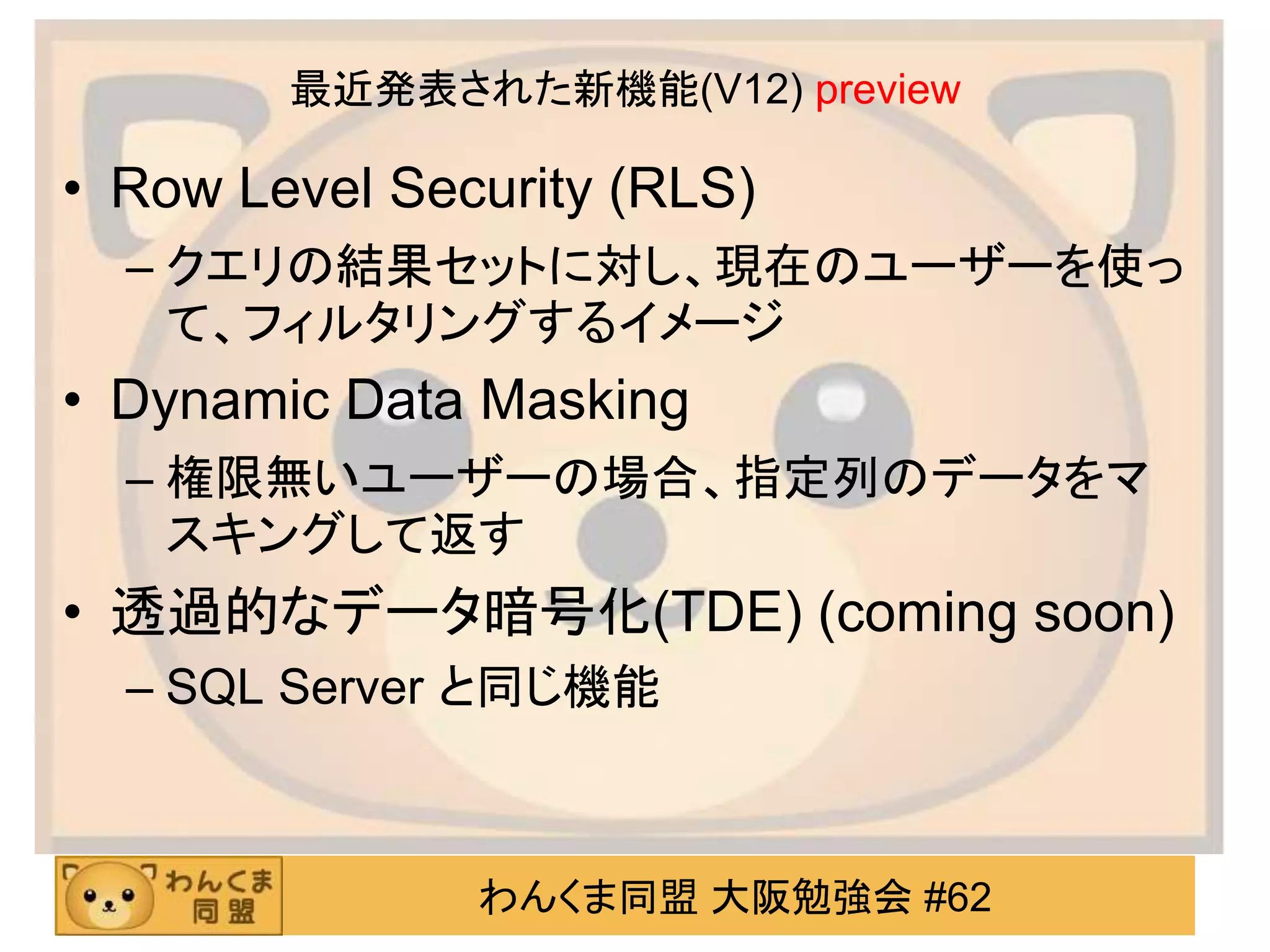 わんくま同盟 大阪勉強会 #62
最近発表された新機能(V12) preview
• Row Level Security (RLS)
– クエリの結果セットに対し、現在のユーザーを使っ
て、フィルタリングするイメージ
• Dynamic Data Masking
– 権限無いユーザーの場合、指定列のデータをマ
スキングして返す
• 透過的なデータ暗号化(TDE) (coming soon)
– SQL Server と同じ機能
 