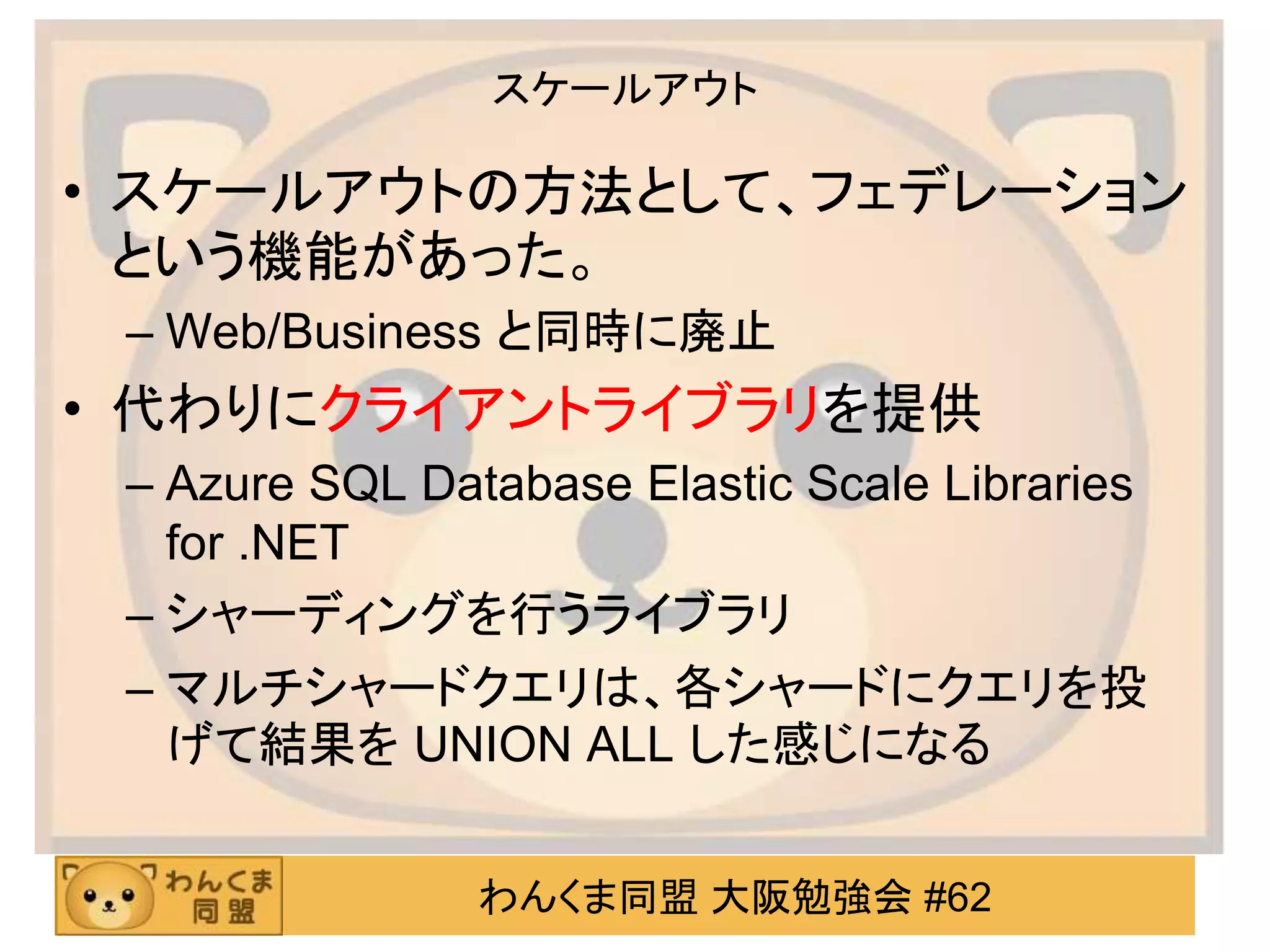わんくま同盟 大阪勉強会 #62
スケールアウト
• スケールアウトの方法として、フェデレーション
という機能があった。
– Web/Business と同時に廃止
• 代わりにクライアントライブラリを提供
– Azure SQL Database Elastic Scale Libraries
for .NET
– シャーディングを行うライブラリ
– マルチシャードクエリは、各シャードにクエリを投
げて結果を UNION ALL した感じになる
 