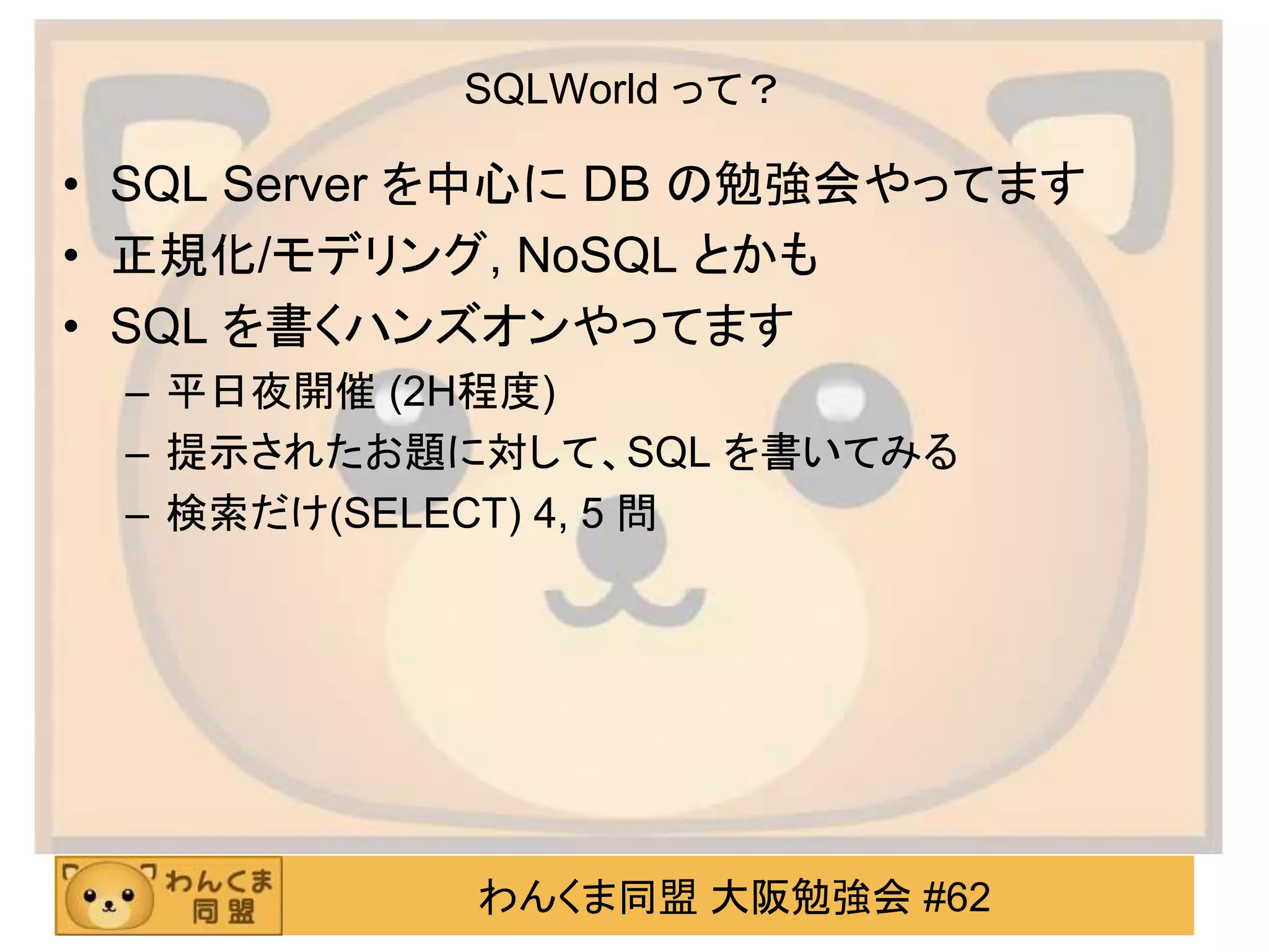 わんくま同盟 大阪勉強会 #62
SQLWorld って？
• SQL Server を中心に DB の勉強会やってます
• 正規化/モデリング, NoSQL とかも
• SQL を書くハンズオンやってます
– 平日夜開催 (2H程度)
– 提示されたお題に対して、SQL を書いてみる
– 検索だけ(SELECT) 4, 5 問
 
