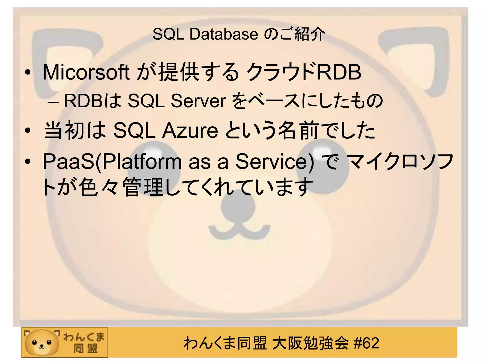 わんくま同盟 大阪勉強会 #62
SQL Database のご紹介
• Micorsoft が提供する クラウドRDB
– RDBは SQL Server をベースにしたもの
• 当初は SQL Azure という名前でした
• PaaS(Platform as a Service) で マイクロソフ
トが色々管理してくれています
 