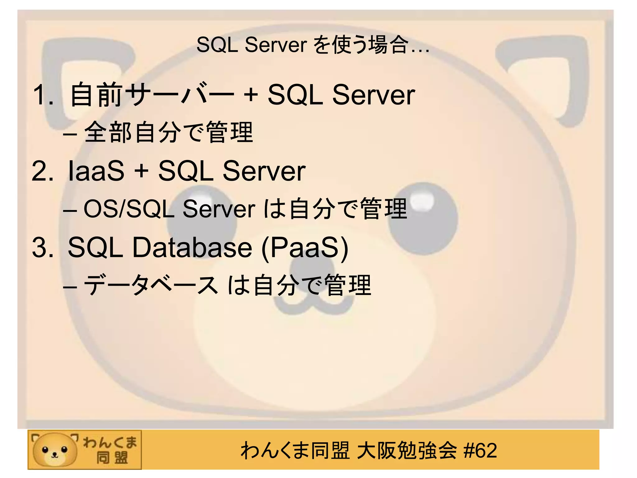 わんくま同盟 大阪勉強会 #62
SQL Server を使う場合…
1. 自前サーバー + SQL Server
– 全部自分で管理
2. IaaS + SQL Server
– OS/SQL Server は自分で管理
3. SQL Database (PaaS)
– データベース は自分で管理
 