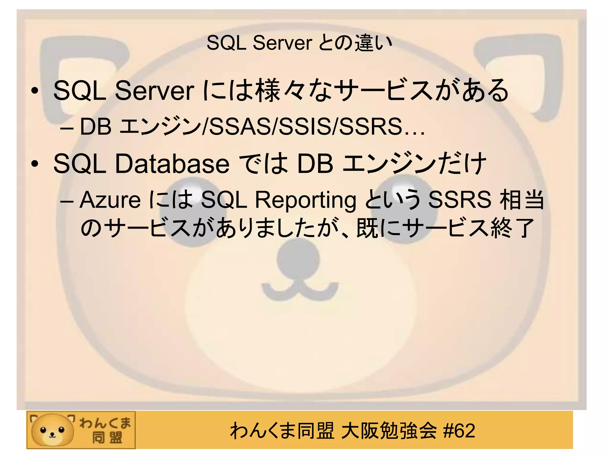 わんくま同盟 大阪勉強会 #62
SQL Server との違い
• SQL Server には様々なサービスがある
– DB エンジン/SSAS/SSIS/SSRS…
• SQL Database では DB エンジンだけ
– Azure には SQL Reporting という SSRS 相当
のサービスがありましたが、既にサービス終了
 