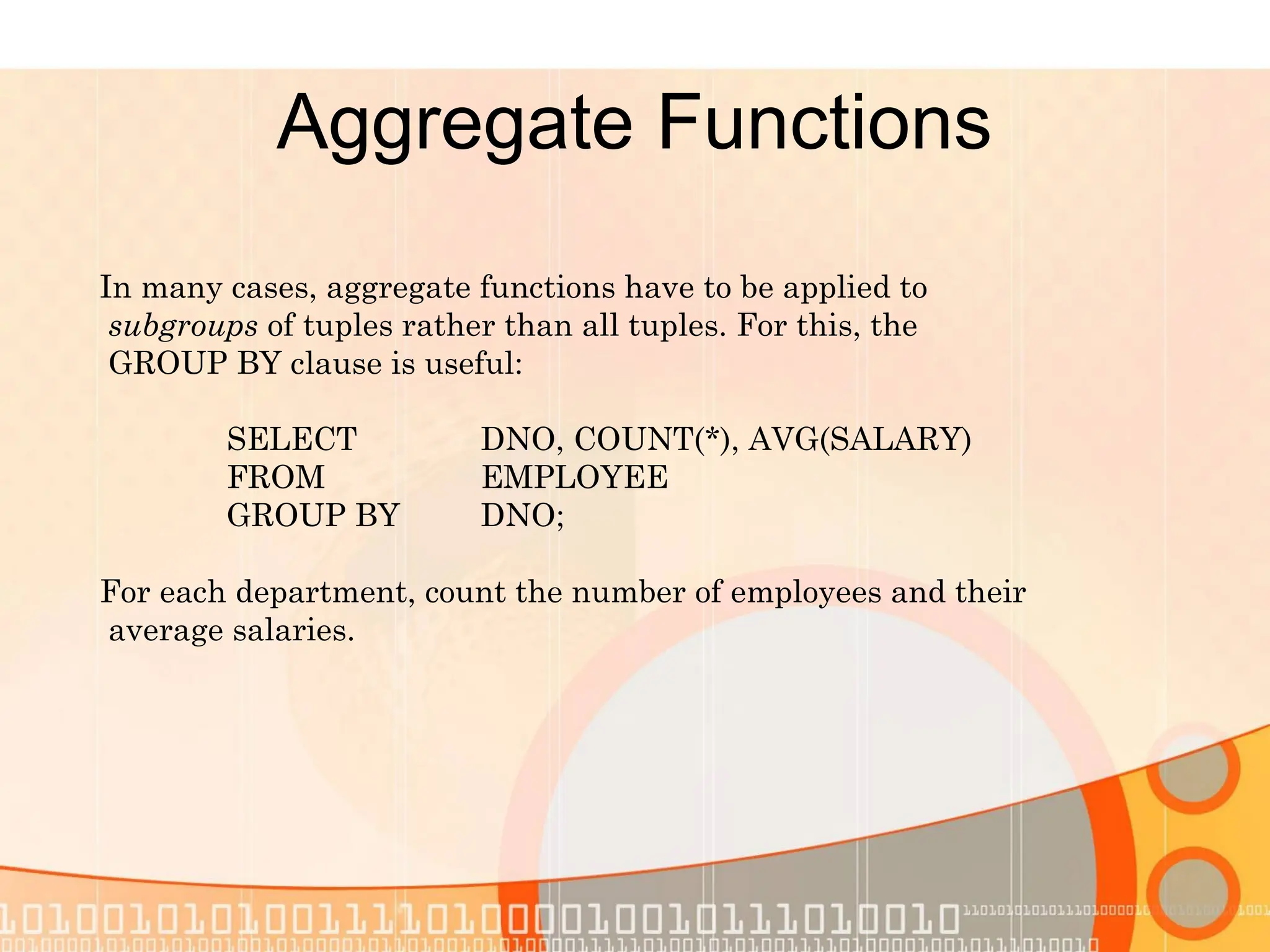 Aggregate Functions In many cases, aggregate functions have to be applied to subgroups of tuples rather than all tuples. For this, the GROUP BY clause is useful: SELECT DNO, COUNT(*), AVG(SALARY) FROM EMPLOYEE GROUP BY DNO; For each department, count the number of employees and their average salaries. 