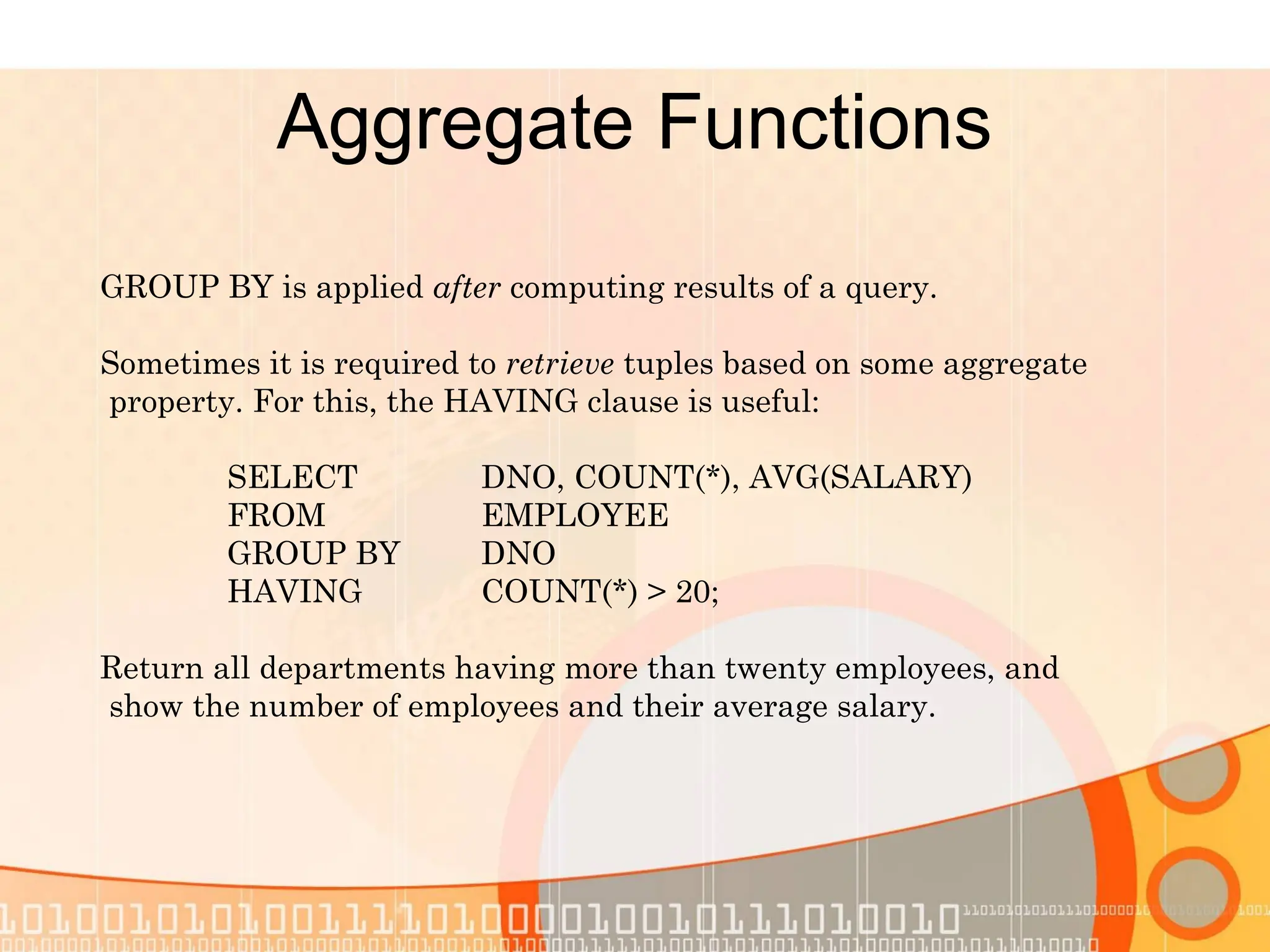 Aggregate Functions GROUP BY is applied after computing results of a query. Sometimes it is required to retrieve tuples based on some aggregate property. For this, the HAVING clause is useful: SELECT DNO, COUNT(*), AVG(SALARY) FROM EMPLOYEE GROUP BY DNO HAVING COUNT(*) > 20; Return all departments having more than twenty employees, and show the number of employees and their average salary. 