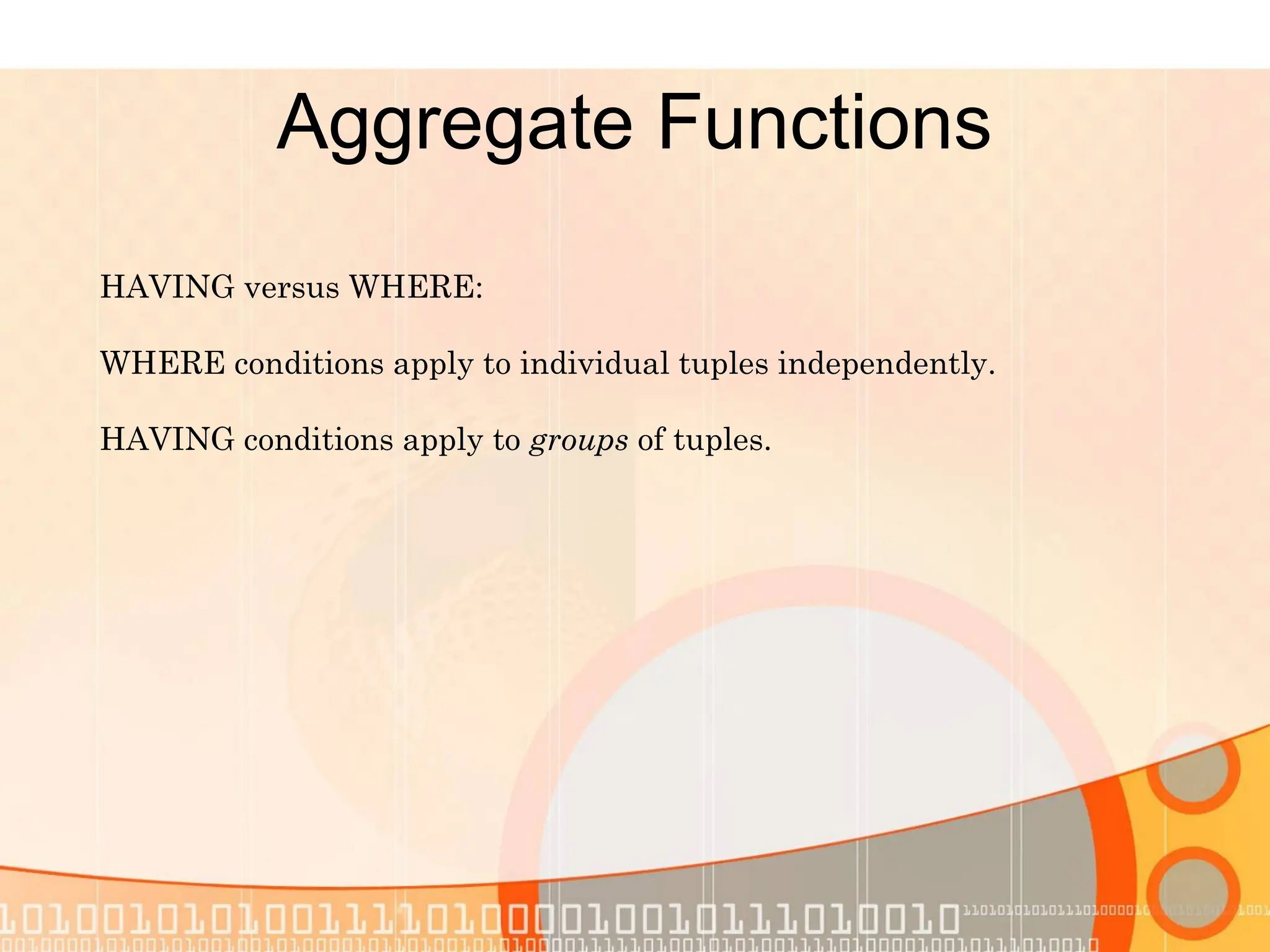 Aggregate Functions HAVING versus WHERE: WHERE conditions apply to individual tuples independently. HAVING conditions apply to groups of tuples. 