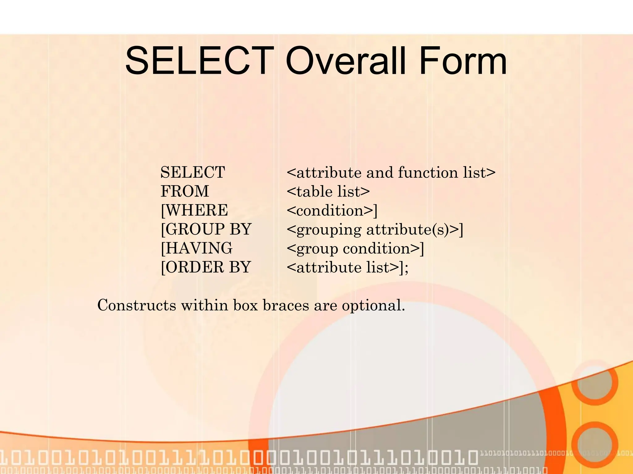 SELECT Overall Form SELECT <attribute and function list> FROM <table list> [WHERE <condition>] [GROUP BY <grouping attribute(s)>] [HAVING <group condition>] [ORDER BY <attribute list>]; Constructs within box braces are optional. 