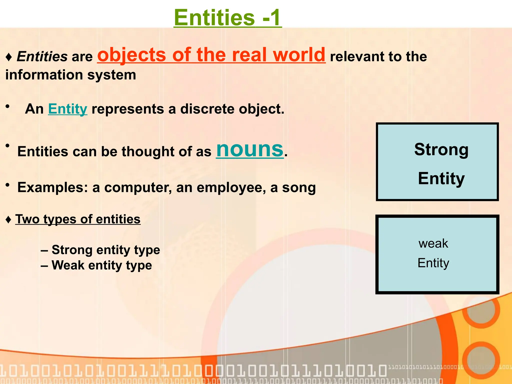 1 - Entities ♦ Two types of entities – Strong entity type – Weak entity type Strong Entity weak Entity ♦ Entities are objects of the real world relevant to the information system • An Entity represents a discrete object. • Entities can be thought of as nouns. • Examples: a computer, an employee, a song 