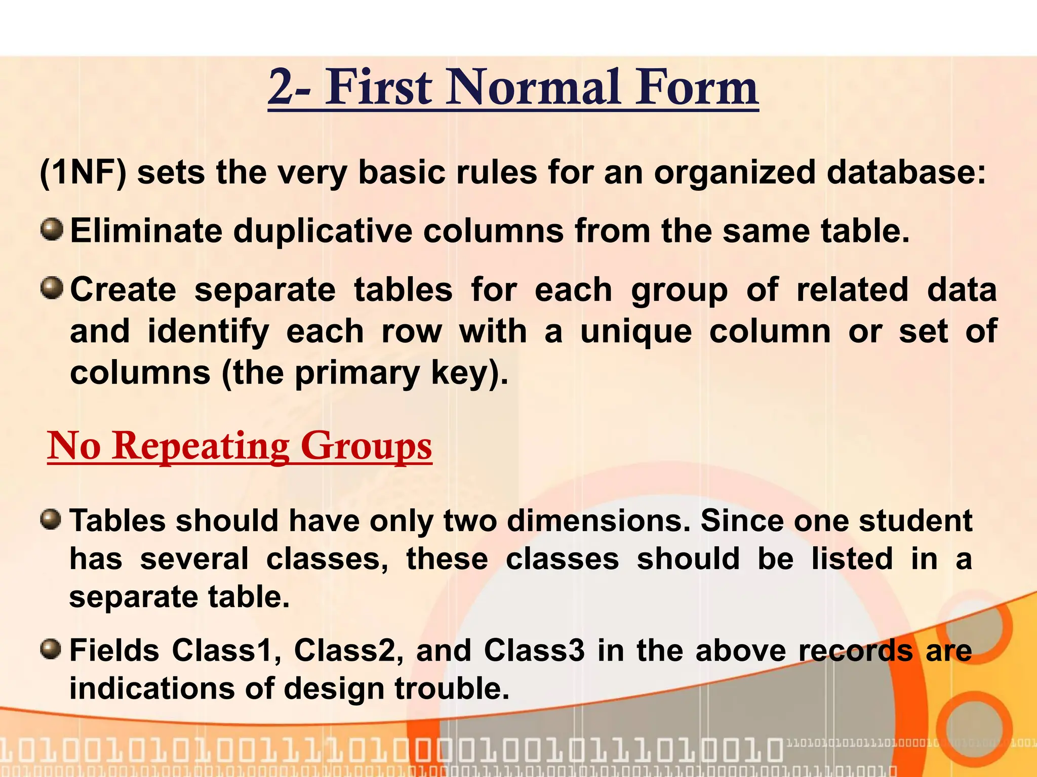 (1NF) sets the very basic rules for an organized database: Eliminate duplicative columns from the same table. Create separate tables for each group of related data and identify each row with a unique column or set of columns (the primary key). 2- First Normal Form No Repeating Groups Tables should have only two dimensions. Since one student has several classes, these classes should be listed in a separate table. Fields Class1, Class2, and Class3 in the above records are indications of design trouble. 