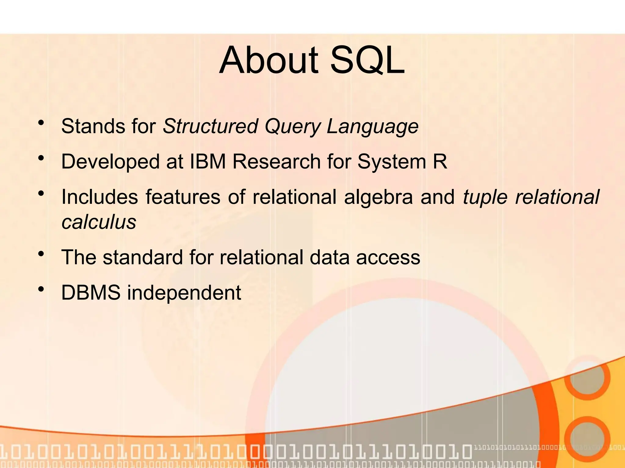 About SQL • Stands for Structured Query Language • Developed at IBM Research for System R • Includes features of relational algebra and tuple relational calculus • The standard for relational data access • DBMS independent 