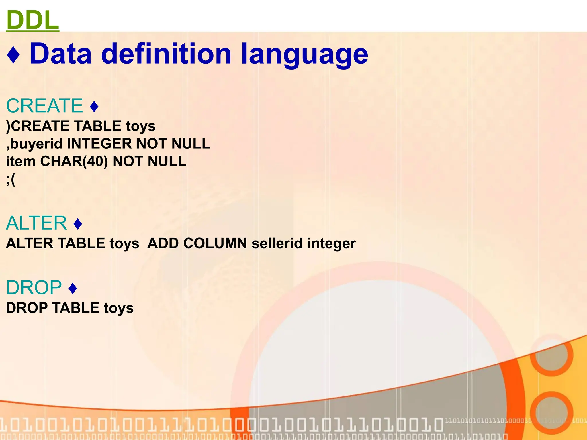 DDL ♦ Data definition language ♦ CREATE CREATE TABLE toys ( buyerid INTEGER NOT NULL , item CHAR(40) NOT NULL ;) ♦ ALTER ALTER TABLE toys ADD COLUMN sellerid integer ♦ DROP DROP TABLE toys 
