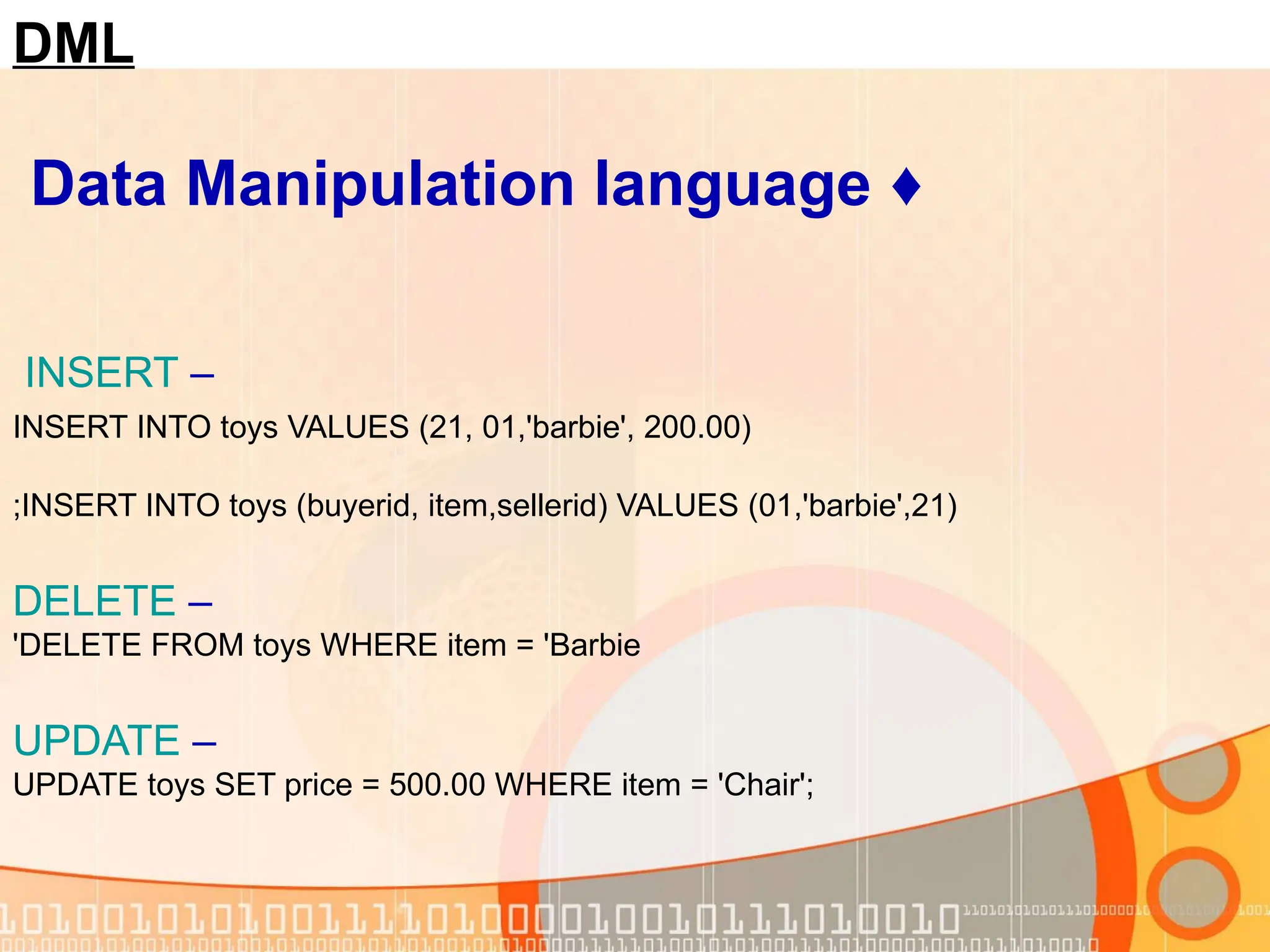 DML ♦ Data Manipulation language – INSERT INSERT INTO toys VALUES (21, 01,'barbie', 200.00) INSERT INTO toys (buyerid, item,sellerid) VALUES (01,'barbie',21) ; – DELETE DELETE FROM toys WHERE item = 'Barbie ' – UPDATE UPDATE toys SET price = 500.00 WHERE item = 'Chair'; 