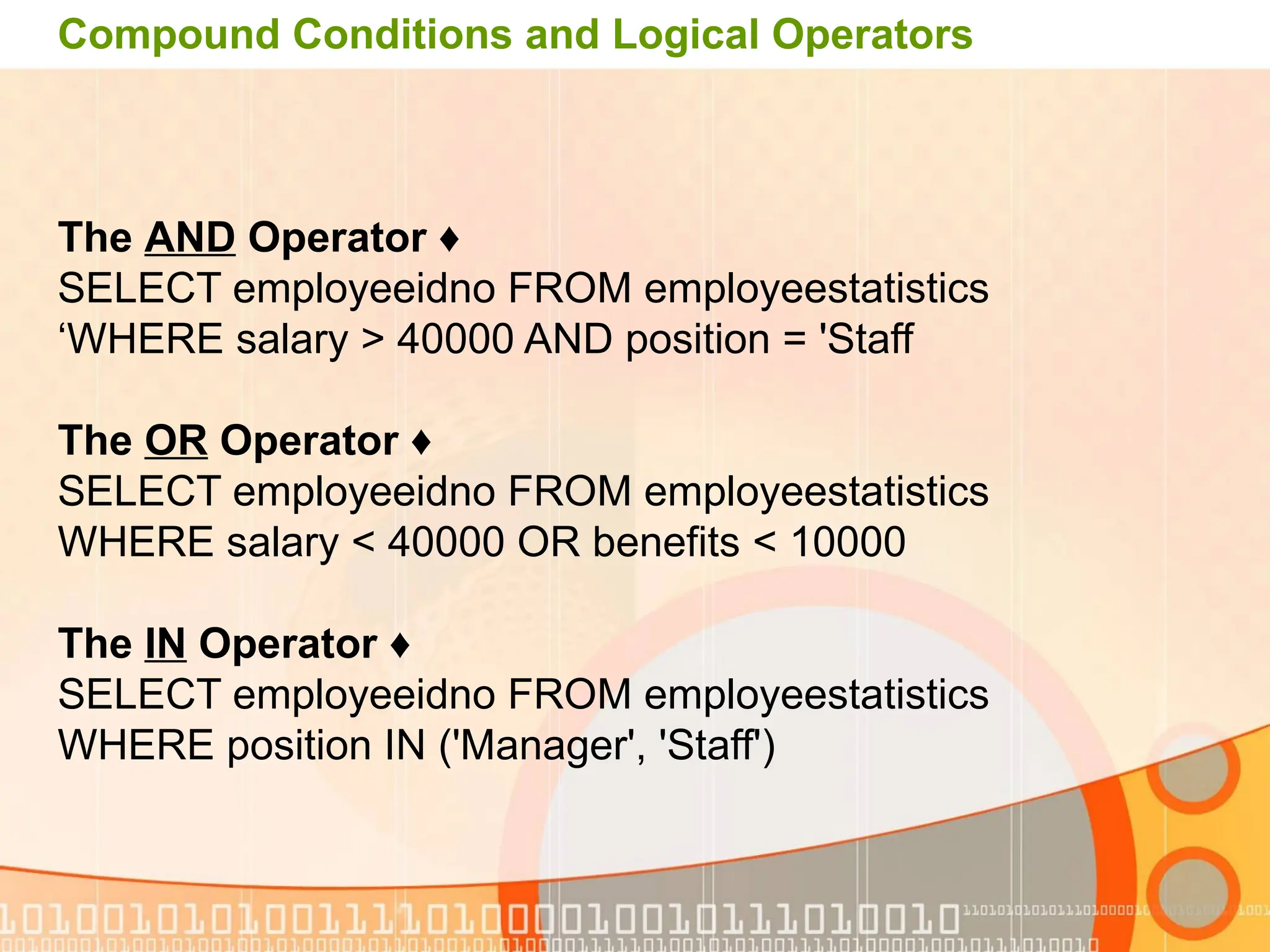 Compound Conditions and Logical Operators ♦ The AND Operator SELECT employeeidno FROM employeestatistics WHERE salary > 40000 AND position = 'Staff ‘ ♦ The OR Operator SELECT employeeidno FROM employeestatistics WHERE salary < 40000 OR benefits < 10000 ♦ The IN Operator SELECT employeeidno FROM employeestatistics WHERE position IN ('Manager', 'Staff') 