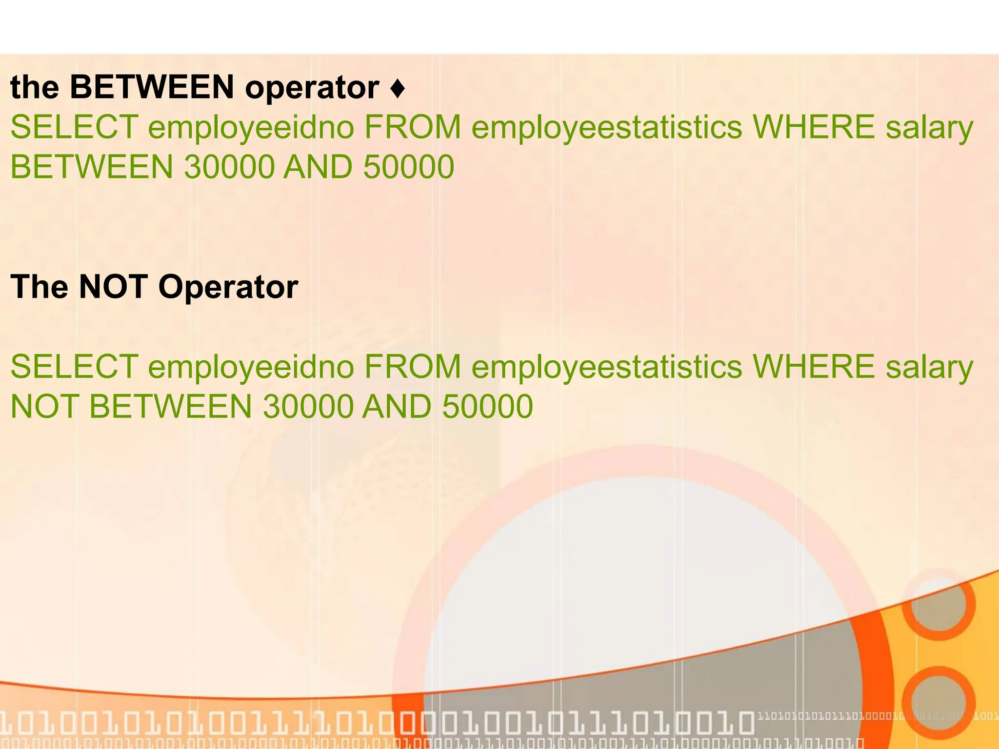 ♦ the BETWEEN operator SELECT employeeidno FROM employeestatistics WHERE salary BETWEEN 30000 AND 50000 The NOT Operator SELECT employeeidno FROM employeestatistics WHERE salary NOT BETWEEN 30000 AND 50000 