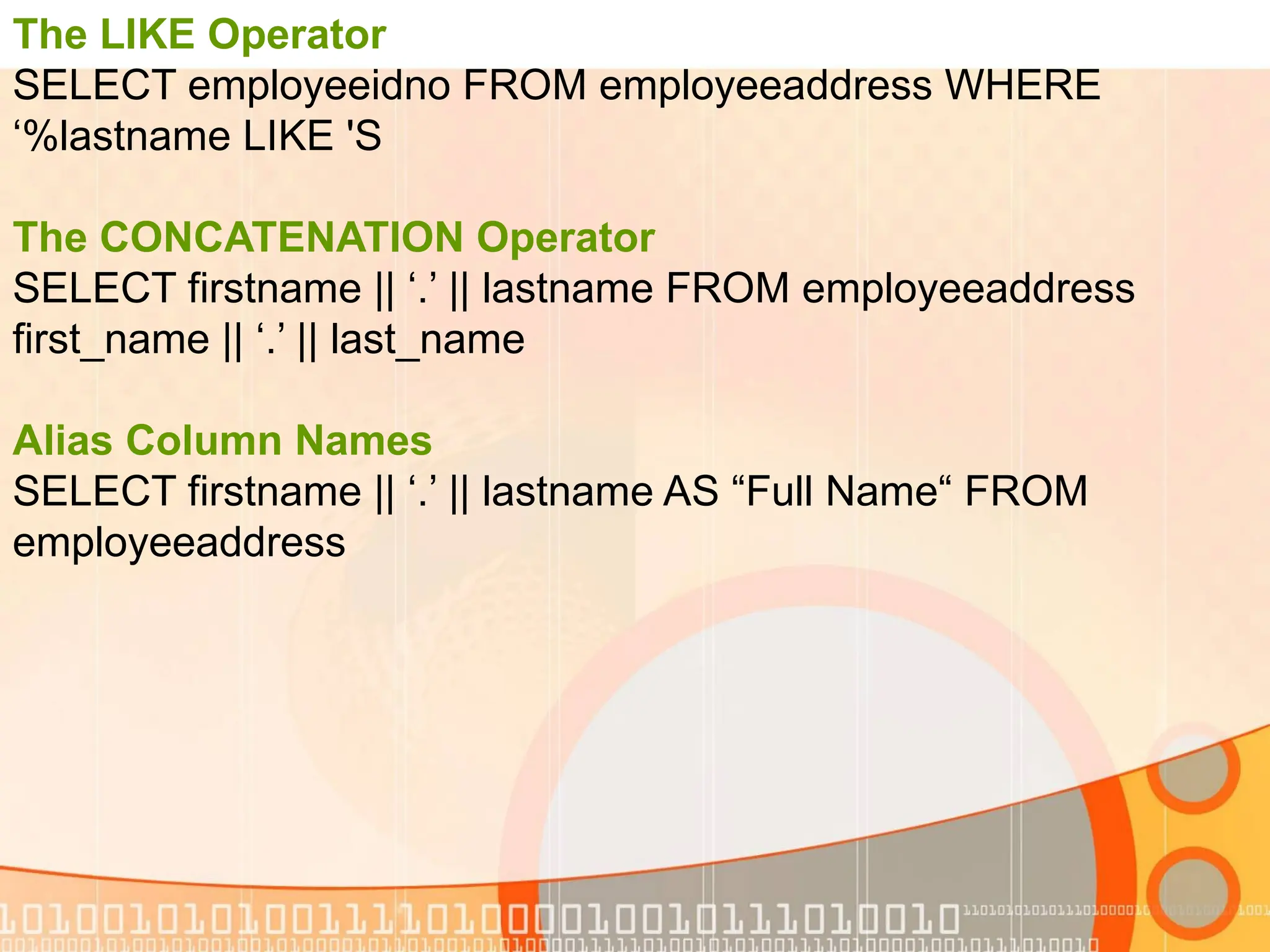 The LIKE Operator SELECT employeeidno FROM employeeaddress WHERE lastname LIKE 'S ‘% The CONCATENATION Operator SELECT firstname || ‘.’ || lastname FROM employeeaddress first_name || ‘.’ || last_name Alias Column Names SELECT firstname || ‘.’ || lastname AS “Full Name“ FROM employeeaddress 