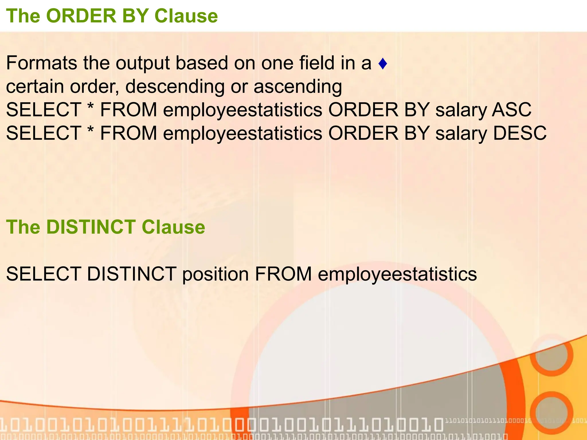 The ORDER BY Clause ♦ Formats the output based on one field in a certain order, descending or ascending SELECT * FROM employeestatistics ORDER BY salary ASC SELECT * FROM employeestatistics ORDER BY salary DESC The DISTINCT Clause SELECT DISTINCT position FROM employeestatistics 