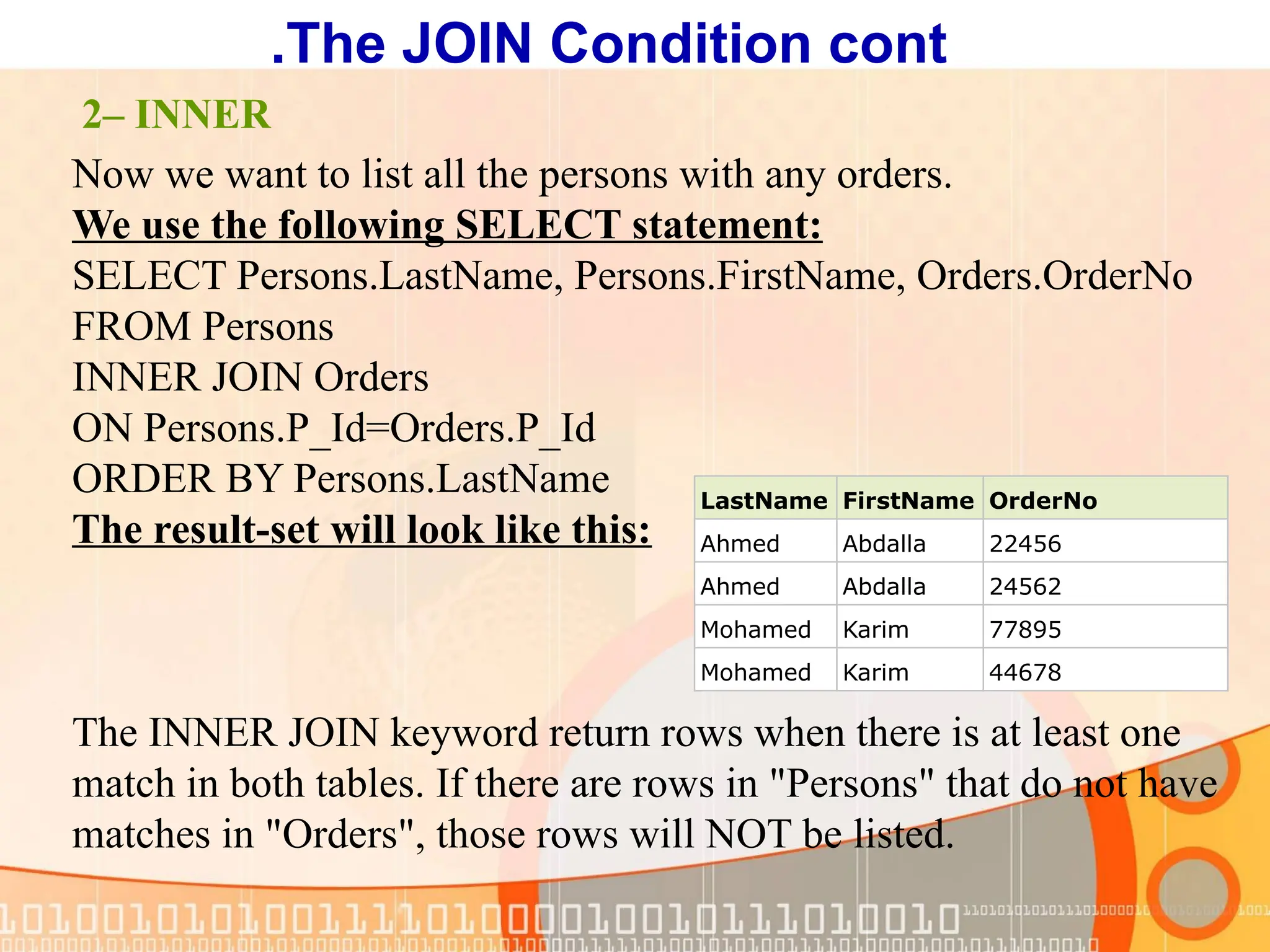 Now we want to list all the persons with any orders. We use the following SELECT statement: SELECT Persons.LastName, Persons.FirstName, Orders.OrderNo FROM Persons INNER JOIN Orders ON Persons.P_Id=Orders.P_Id ORDER BY Persons.LastName The result-set will look like this: The INNER JOIN keyword return rows when there is at least one match in both tables. If there are rows in "Persons" that do not have matches in "Orders", those rows will NOT be listed. LastName FirstName OrderNo Ahmed Abdalla 22456 Ahmed Abdalla 24562 Mohamed Karim 77895 Mohamed Karim 44678 2– INNER The JOIN Condition cont . 