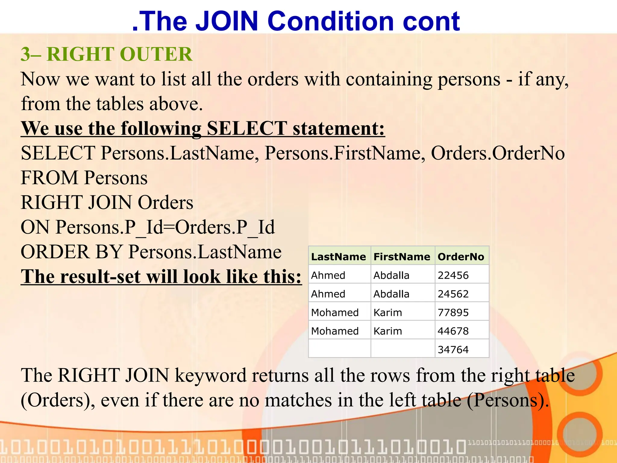 3– RIGHT OUTER Now we want to list all the orders with containing persons - if any, from the tables above. We use the following SELECT statement: SELECT Persons.LastName, Persons.FirstName, Orders.OrderNo FROM Persons RIGHT JOIN Orders ON Persons.P_Id=Orders.P_Id ORDER BY Persons.LastName The result-set will look like this: The RIGHT JOIN keyword returns all the rows from the right table (Orders), even if there are no matches in the left table (Persons). LastName FirstName OrderNo Ahmed Abdalla 22456 Ahmed Abdalla 24562 Mohamed Karim 77895 Mohamed Karim 44678 34764 The JOIN Condition cont . 