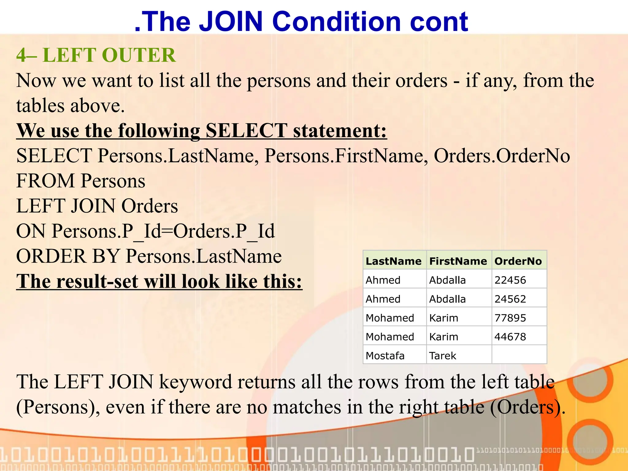 4– LEFT OUTER Now we want to list all the persons and their orders - if any, from the tables above. We use the following SELECT statement: SELECT Persons.LastName, Persons.FirstName, Orders.OrderNo FROM Persons LEFT JOIN Orders ON Persons.P_Id=Orders.P_Id ORDER BY Persons.LastName The result-set will look like this: The LEFT JOIN keyword returns all the rows from the left table (Persons), even if there are no matches in the right table (Orders). LastName FirstName OrderNo Ahmed Abdalla 22456 Ahmed Abdalla 24562 Mohamed Karim 77895 Mohamed Karim 44678 Mostafa Tarek The JOIN Condition cont . 