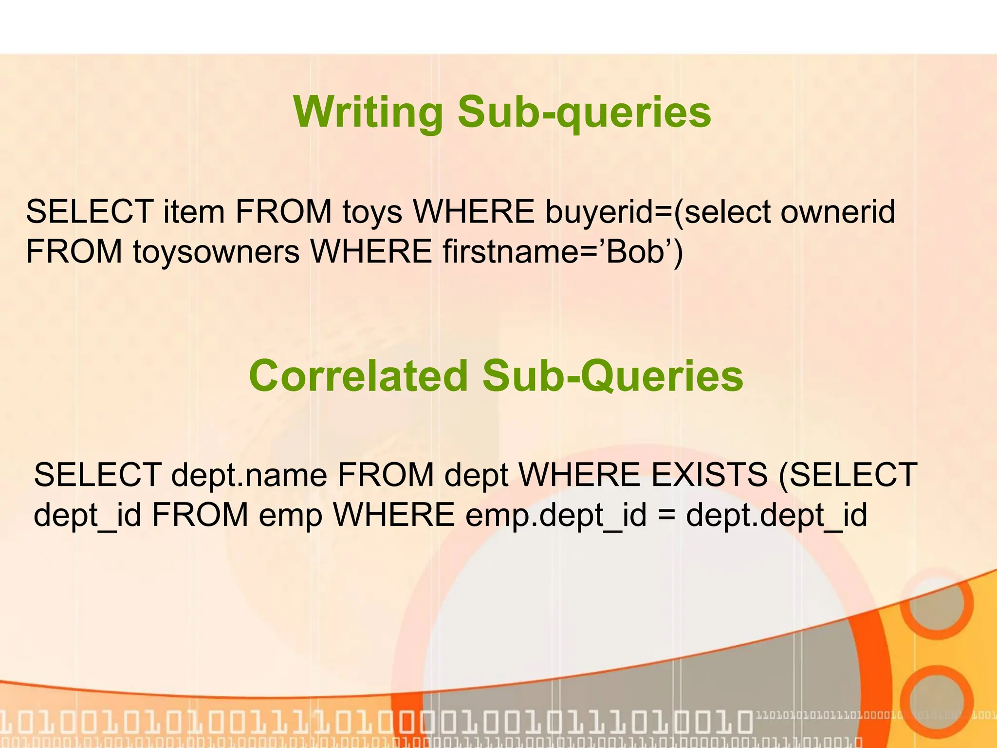 Writing Sub-queries SELECT item FROM toys WHERE buyerid=(select ownerid FROM toysowners WHERE firstname=’Bob’) Correlated Sub-Queries SELECT dept.name FROM dept WHERE EXISTS (SELECT dept_id FROM emp WHERE emp.dept_id = dept.dept_id 