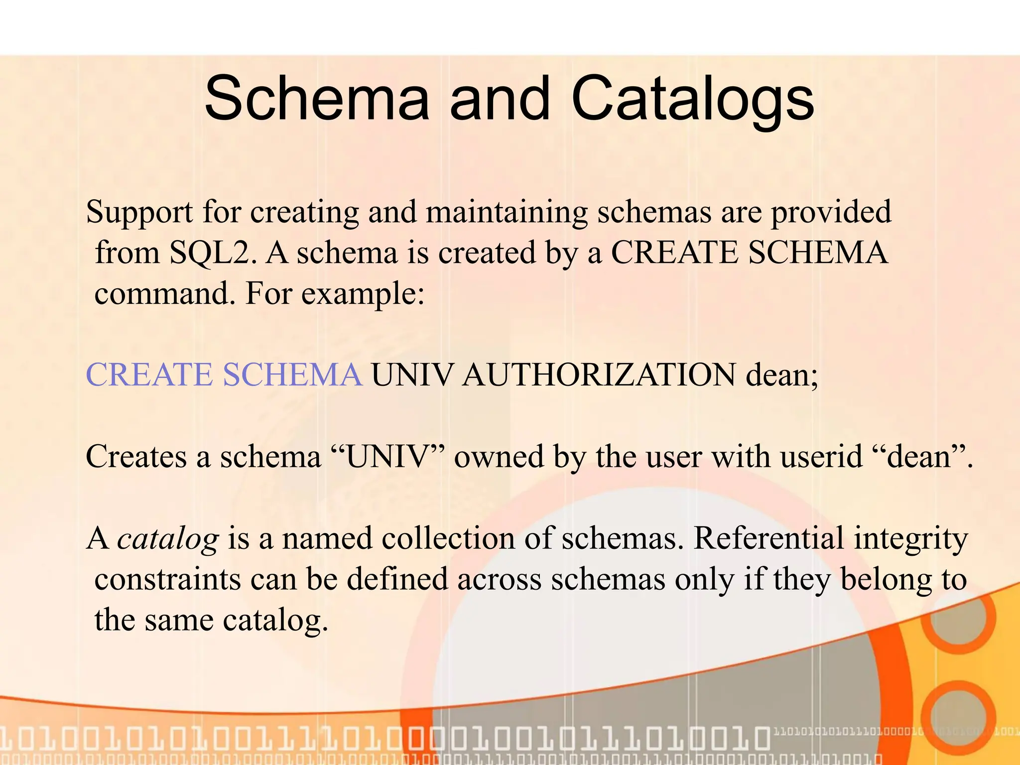 Schema and Catalogs Support for creating and maintaining schemas are provided from SQL2. A schema is created by a CREATE SCHEMA command. For example: CREATE SCHEMA UNIV AUTHORIZATION dean; Creates a schema “UNIV” owned by the user with userid “dean”. A catalog is a named collection of schemas. Referential integrity constraints can be defined across schemas only if they belong to the same catalog. 
