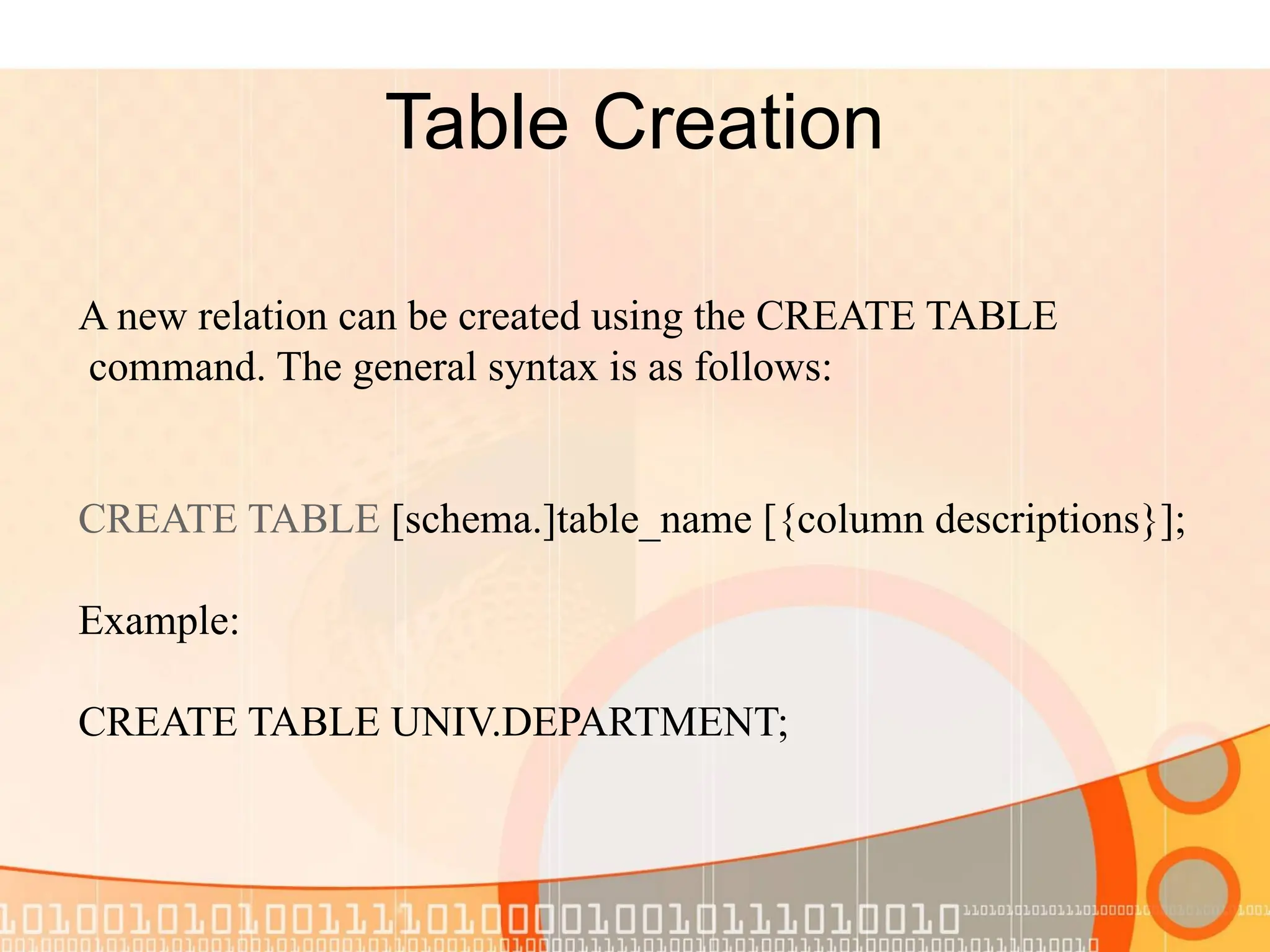 Table Creation A new relation can be created using the CREATE TABLE command. The general syntax is as follows: CREATE TABLE [schema.]table_name [{column descriptions}]; Example: CREATE TABLE UNIV.DEPARTMENT; 