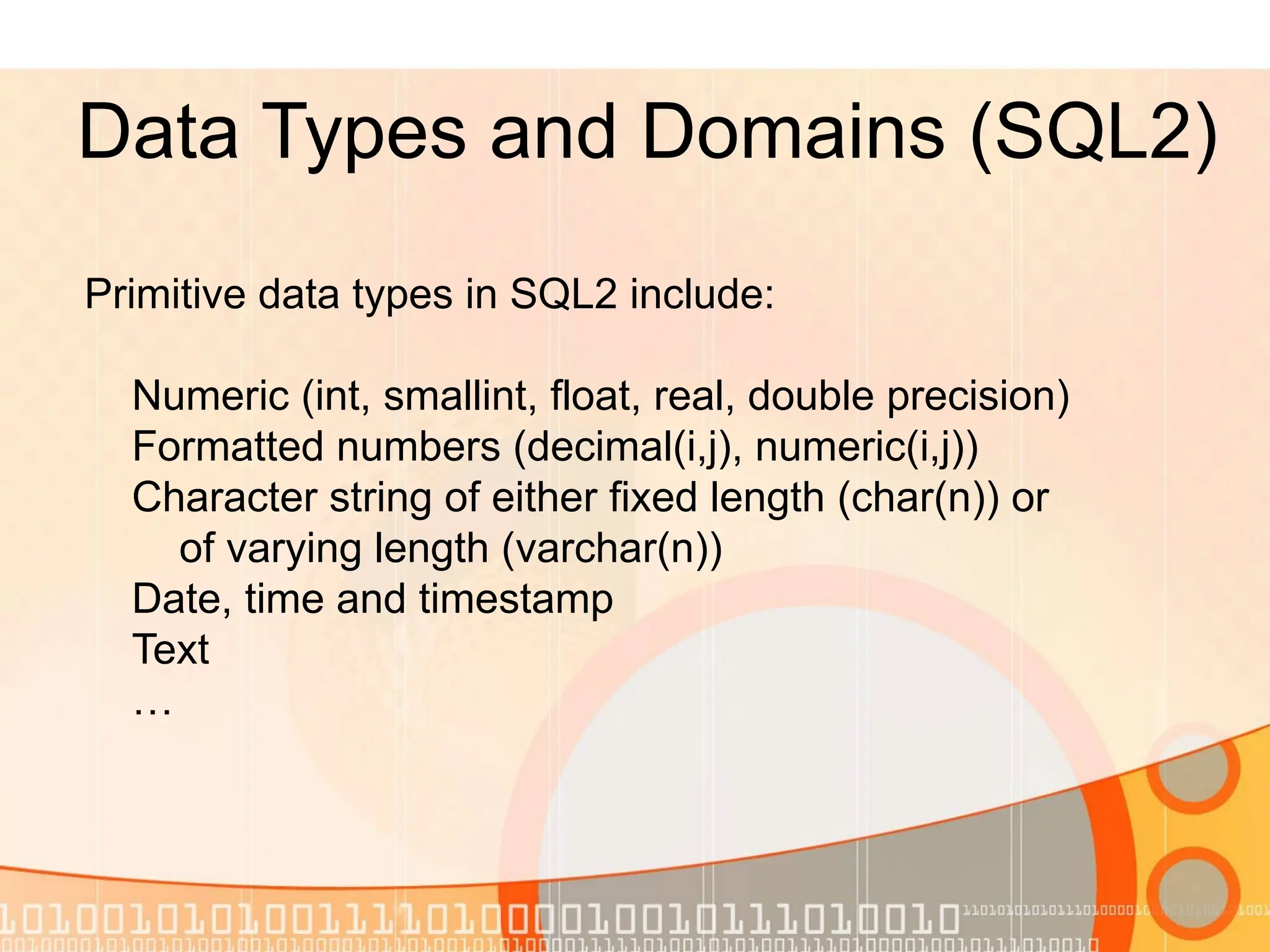 Data Types and Domains (SQL2) Primitive data types in SQL2 include: Numeric (int, smallint, float, real, double precision) Formatted numbers (decimal(i,j), numeric(i,j)) Character string of either fixed length (char(n)) or of varying length (varchar(n)) Date, time and timestamp Text … 