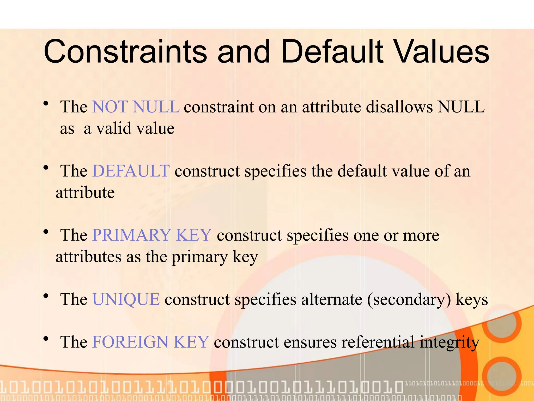 Constraints and Default Values • The NOT NULL constraint on an attribute disallows NULL as a valid value • The DEFAULT construct specifies the default value of an attribute • The PRIMARY KEY construct specifies one or more attributes as the primary key • The UNIQUE construct specifies alternate (secondary) keys • The FOREIGN KEY construct ensures referential integrity 