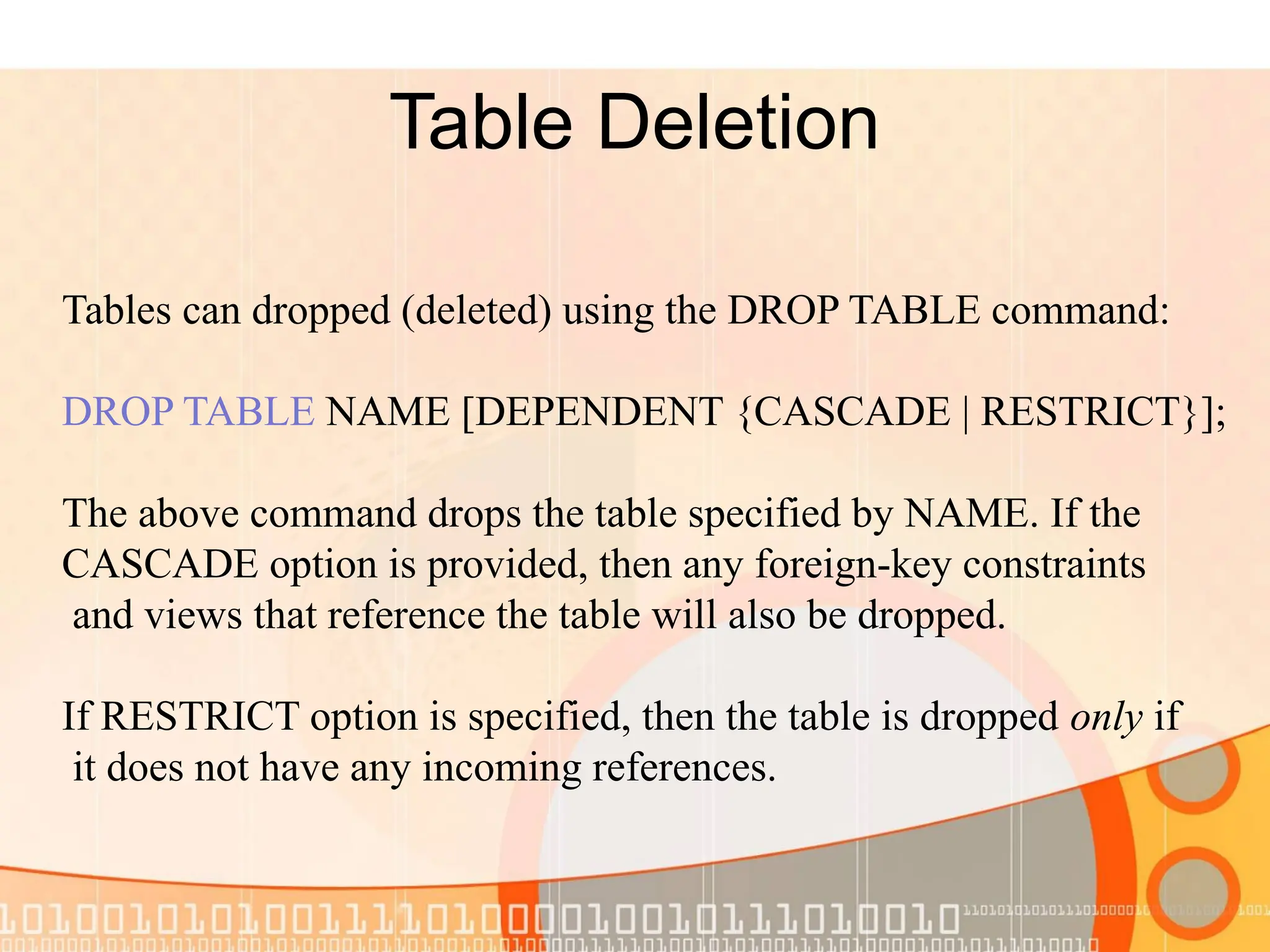 Table Deletion Tables can dropped (deleted) using the DROP TABLE command: DROP TABLE NAME [DEPENDENT {CASCADE | RESTRICT}]; The above command drops the table specified by NAME. If the CASCADE option is provided, then any foreign-key constraints and views that reference the table will also be dropped. If RESTRICT option is specified, then the table is dropped only if it does not have any incoming references. 