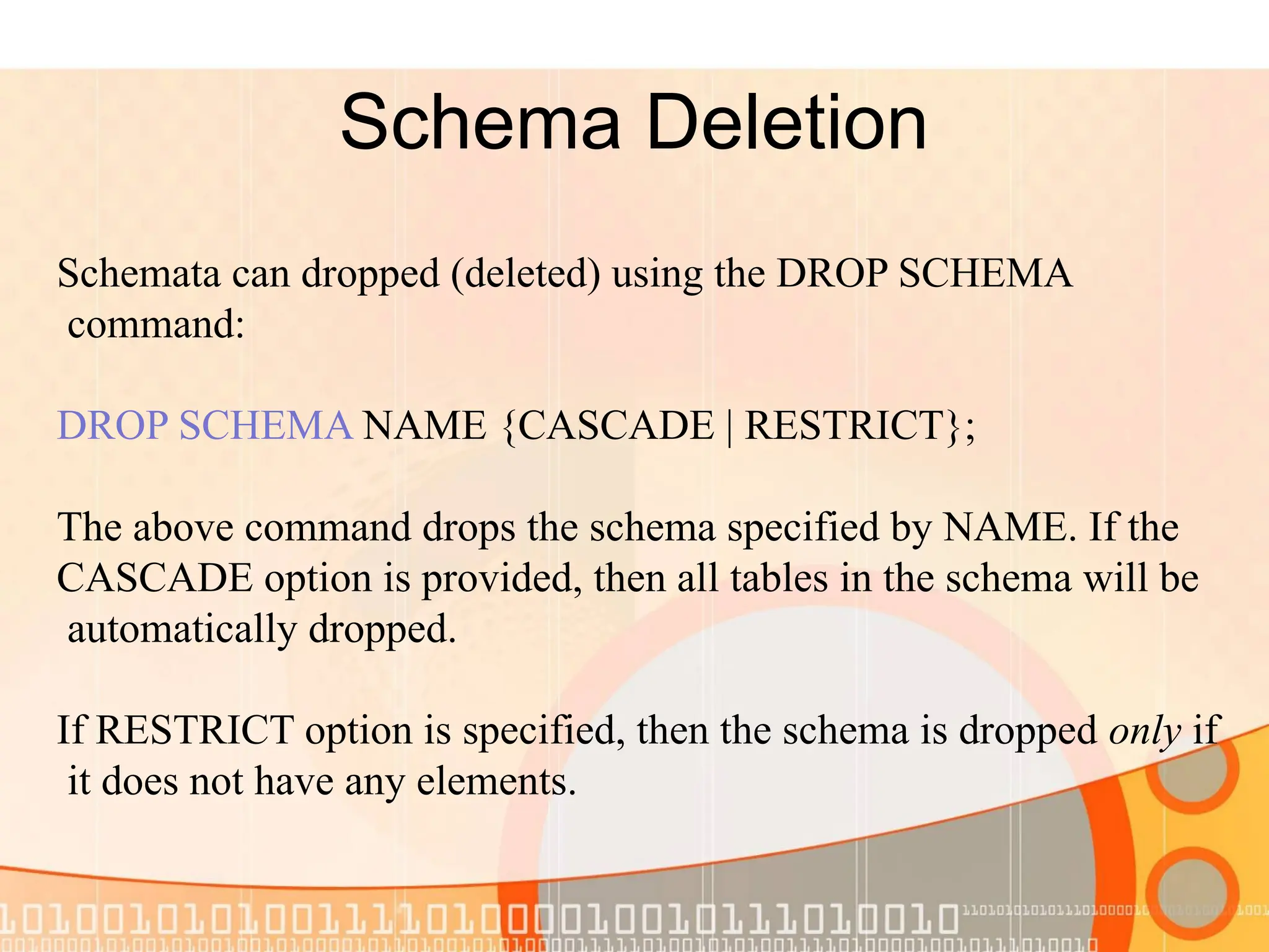 Schema Deletion Schemata can dropped (deleted) using the DROP SCHEMA command: DROP SCHEMA NAME {CASCADE | RESTRICT}; The above command drops the schema specified by NAME. If the CASCADE option is provided, then all tables in the schema will be automatically dropped. If RESTRICT option is specified, then the schema is dropped only if it does not have any elements. 