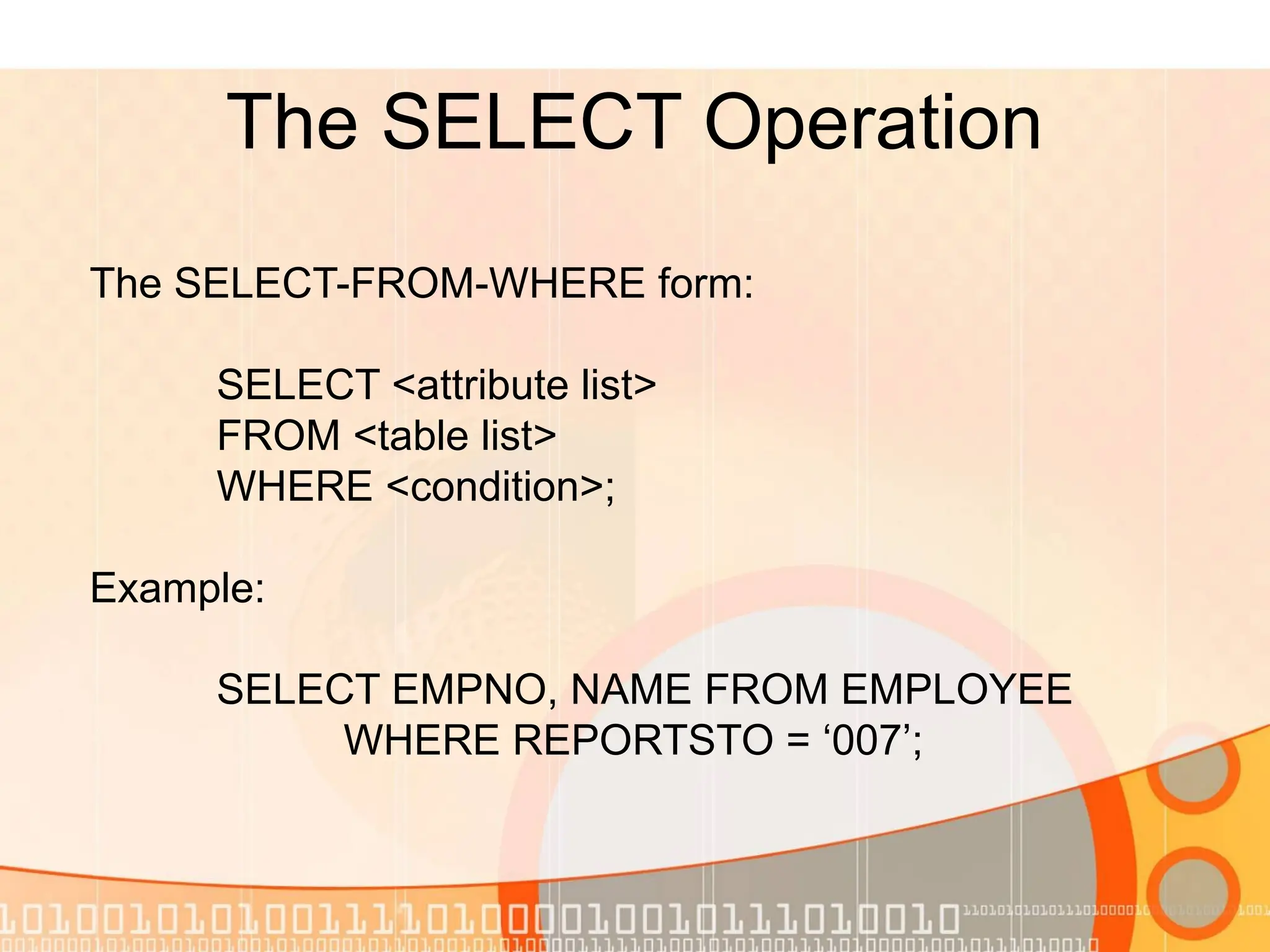 The SELECT Operation The SELECT-FROM-WHERE form: SELECT <attribute list> FROM <table list> WHERE <condition>; Example: SELECT EMPNO, NAME FROM EMPLOYEE WHERE REPORTSTO = ‘007’; 