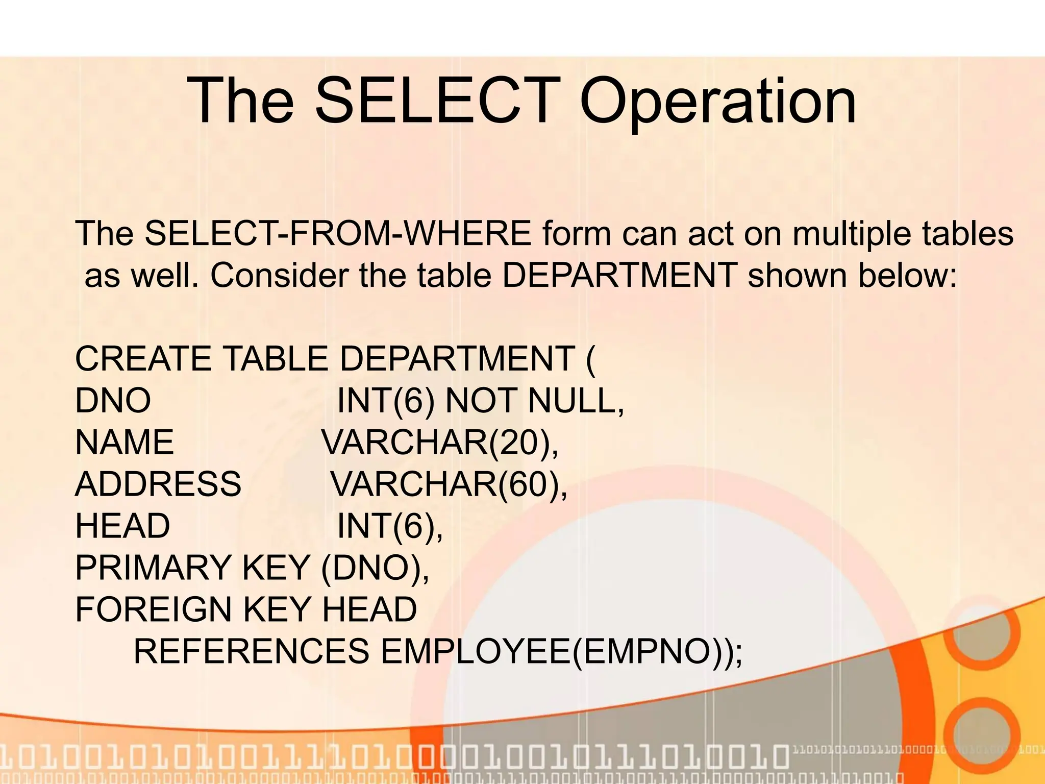 The SELECT Operation The SELECT-FROM-WHERE form can act on multiple tables as well. Consider the table DEPARTMENT shown below: CREATE TABLE DEPARTMENT ( DNO INT(6) NOT NULL, NAME VARCHAR(20), ADDRESS VARCHAR(60), HEAD INT(6), PRIMARY KEY (DNO), FOREIGN KEY HEAD REFERENCES EMPLOYEE(EMPNO)); 