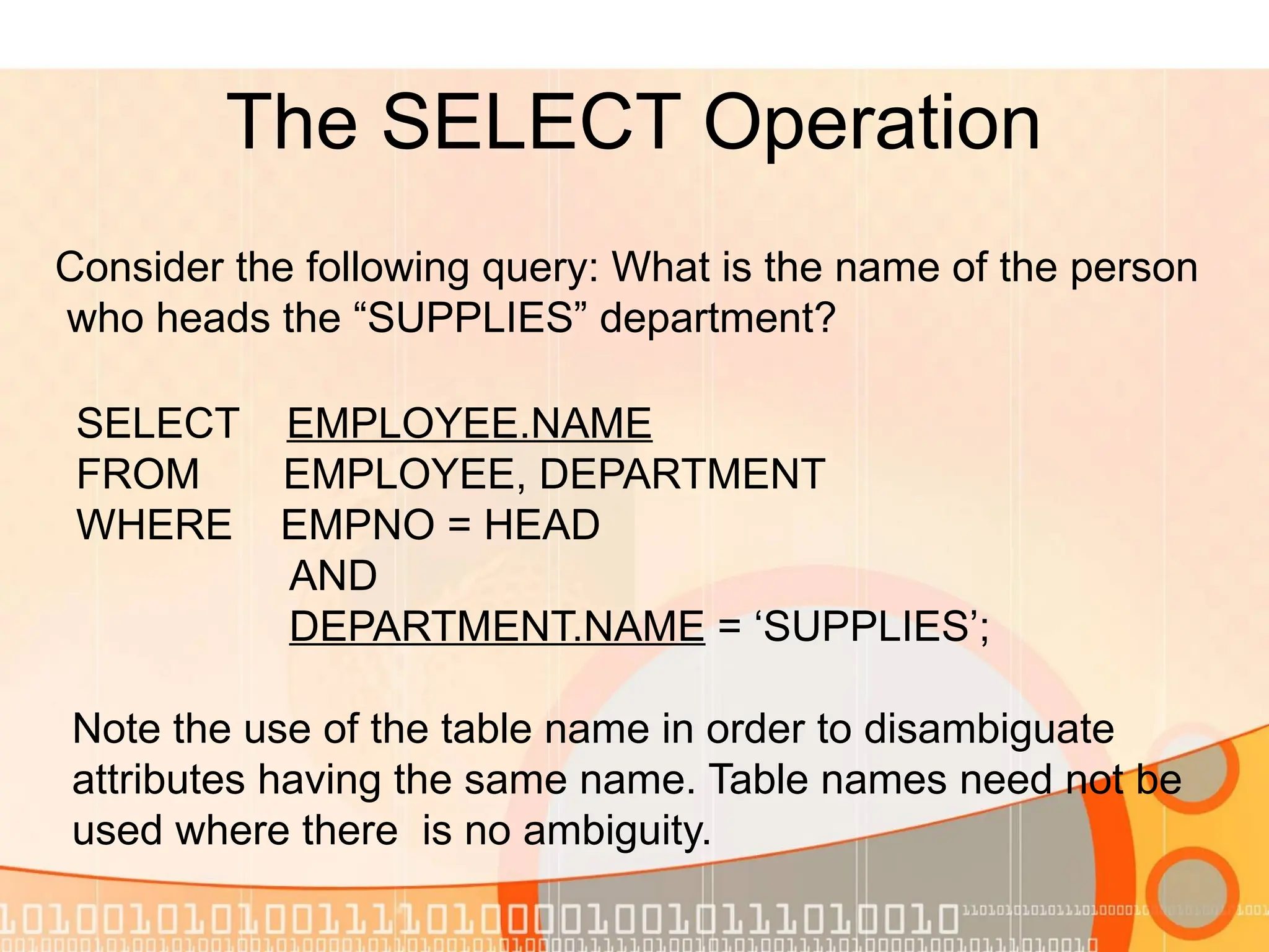 The SELECT Operation Consider the following query: What is the name of the person who heads the “SUPPLIES” department? Note the use of the table name in order to disambiguate attributes having the same name. Table names need not be used where there is no ambiguity. SELECT EMPLOYEE.NAME FROM EMPLOYEE, DEPARTMENT WHERE EMPNO = HEAD AND DEPARTMENT.NAME = ‘SUPPLIES’; 