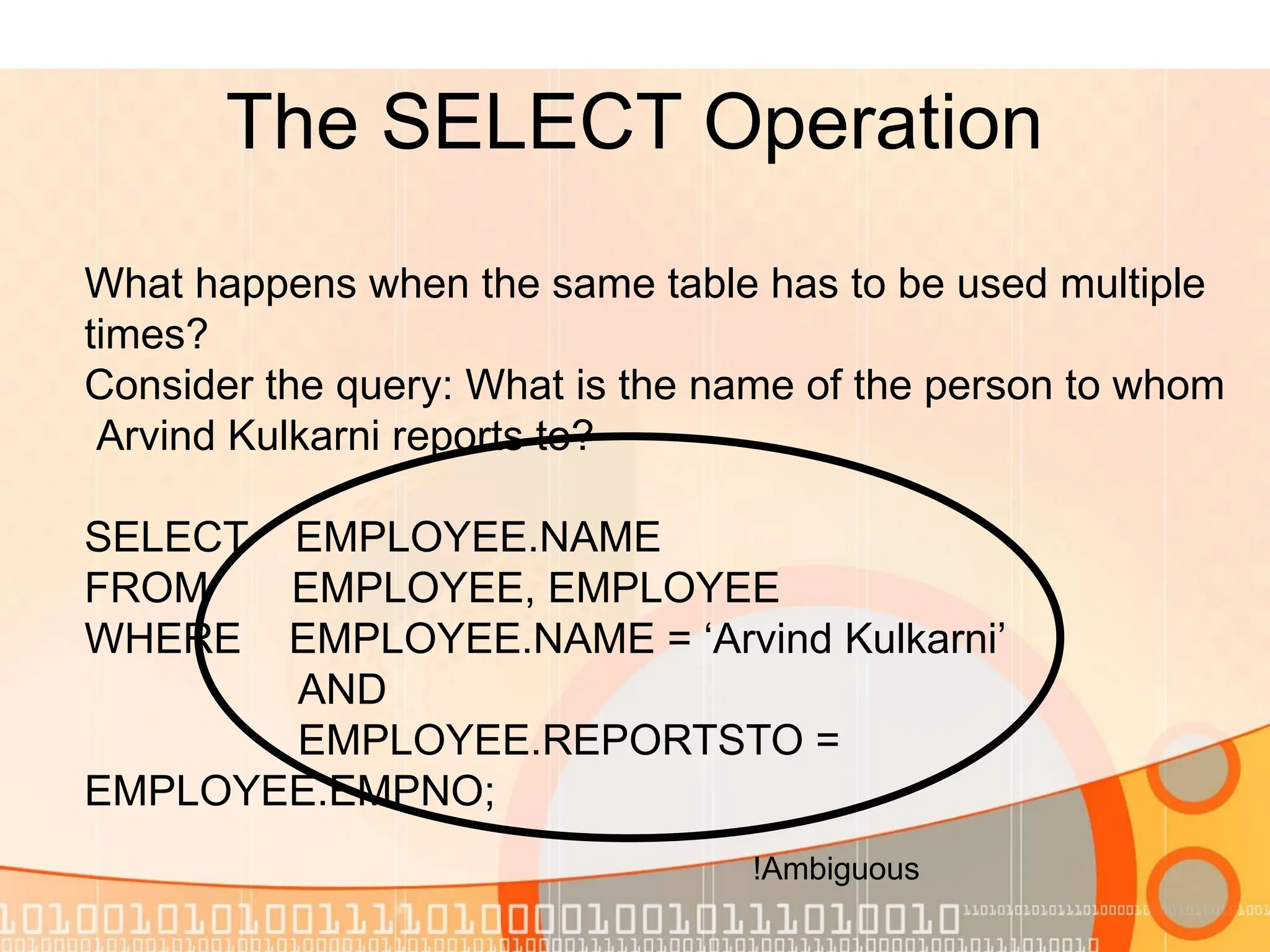 The SELECT Operation What happens when the same table has to be used multiple times? Consider the query: What is the name of the person to whom Arvind Kulkarni reports to? SELECT EMPLOYEE.NAME FROM EMPLOYEE, EMPLOYEE WHERE EMPLOYEE.NAME = ‘Arvind Kulkarni’ AND EMPLOYEE.REPORTSTO = EMPLOYEE.EMPNO; Ambiguous ! 