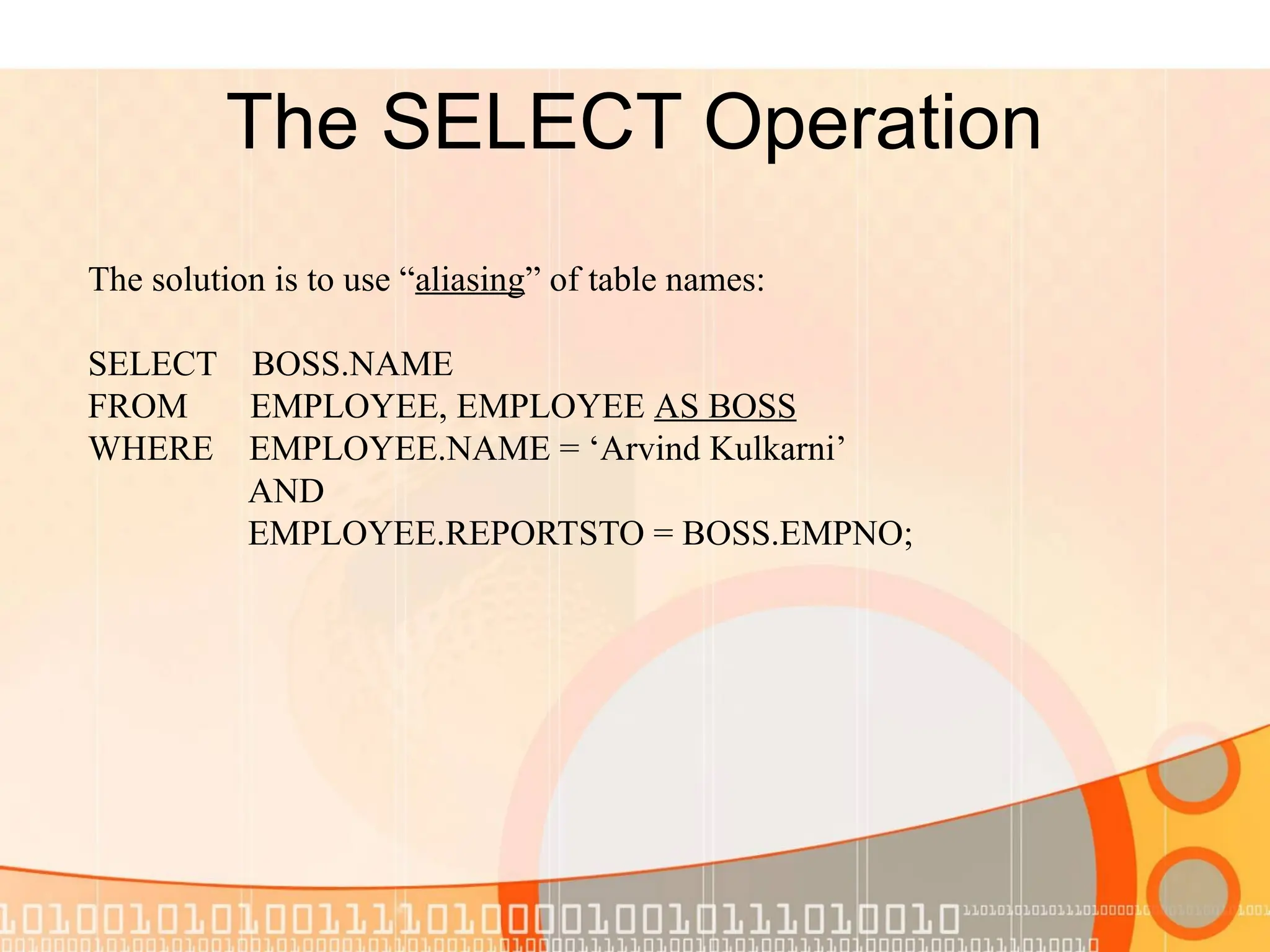 The SELECT Operation The solution is to use “aliasing” of table names: SELECT BOSS.NAME FROM EMPLOYEE, EMPLOYEE AS BOSS WHERE EMPLOYEE.NAME = ‘Arvind Kulkarni’ AND EMPLOYEE.REPORTSTO = BOSS.EMPNO; 