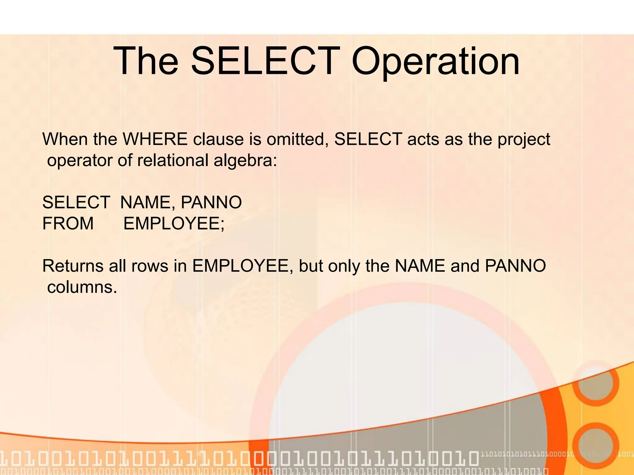 The SELECT Operation When the WHERE clause is omitted, SELECT acts as the project operator of relational algebra: SELECT NAME, PANNO FROM EMPLOYEE; Returns all rows in EMPLOYEE, but only the NAME and PANNO columns. 