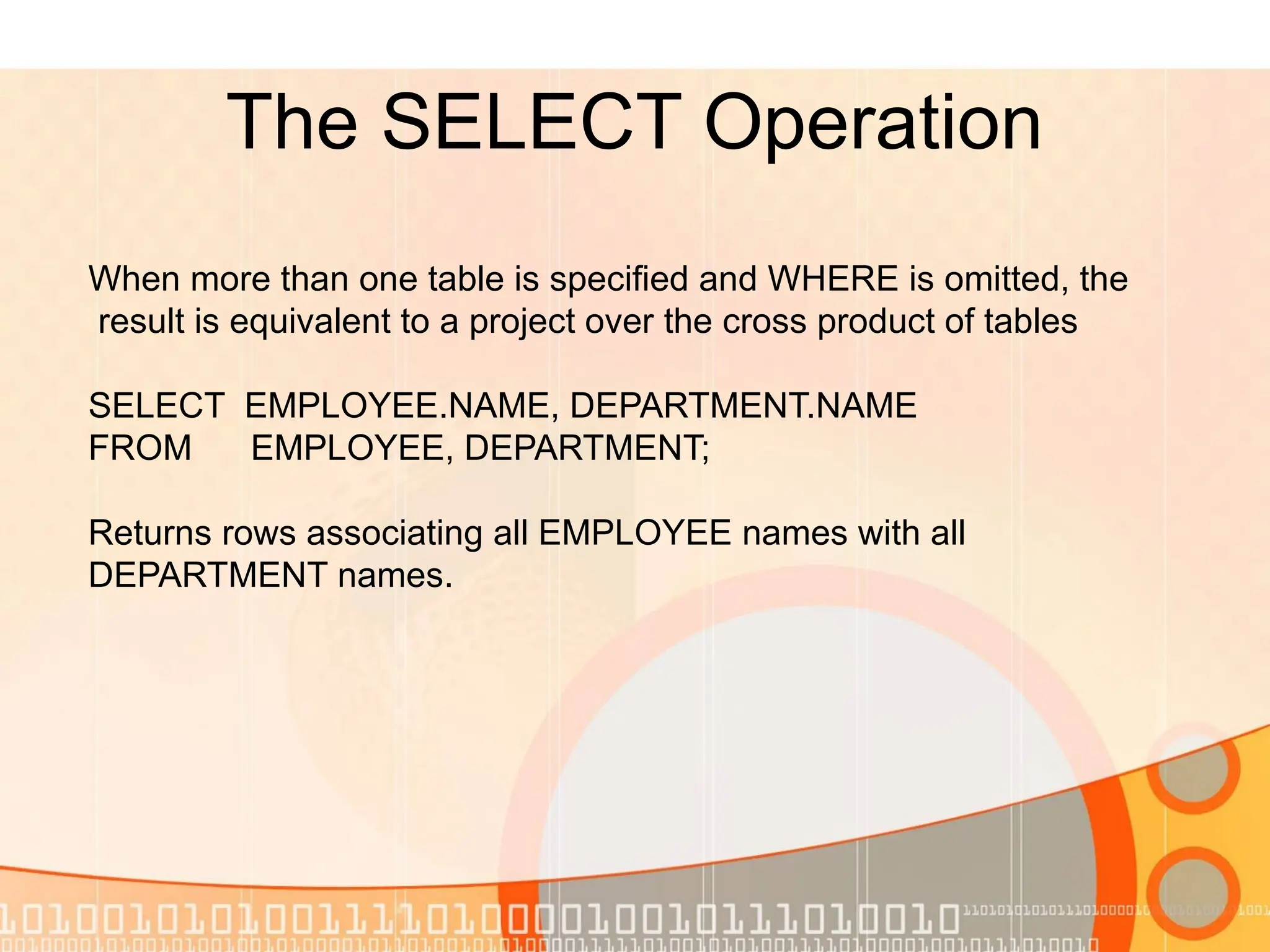 The SELECT Operation When more than one table is specified and WHERE is omitted, the result is equivalent to a project over the cross product of tables SELECT EMPLOYEE.NAME, DEPARTMENT.NAME FROM EMPLOYEE, DEPARTMENT; Returns rows associating all EMPLOYEE names with all DEPARTMENT names. 