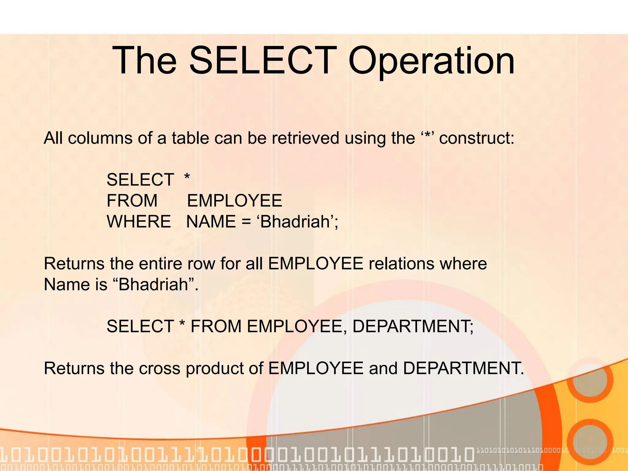 The SELECT Operation All columns of a table can be retrieved using the ‘*’ construct: SELECT * FROM EMPLOYEE WHERE NAME = ‘Bhadriah’; Returns the entire row for all EMPLOYEE relations where Name is “Bhadriah”. SELECT * FROM EMPLOYEE, DEPARTMENT; Returns the cross product of EMPLOYEE and DEPARTMENT. 