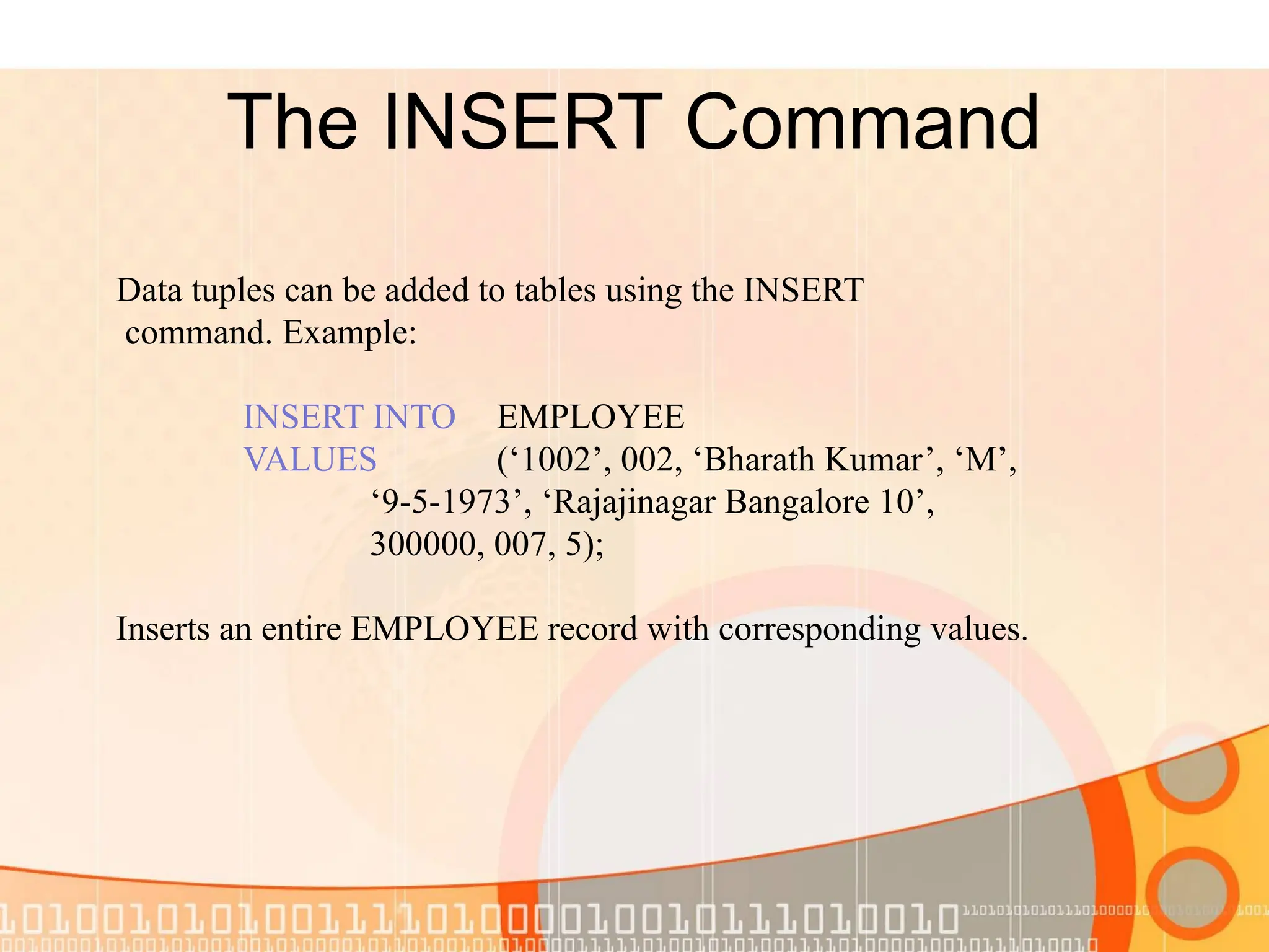 The INSERT Command Data tuples can be added to tables using the INSERT command. Example: INSERT INTO EMPLOYEE VALUES (‘1002’, 002, ‘Bharath Kumar’, ‘M’, ‘9-5-1973’, ‘Rajajinagar Bangalore 10’, 300000, 007, 5); Inserts an entire EMPLOYEE record with corresponding values. 