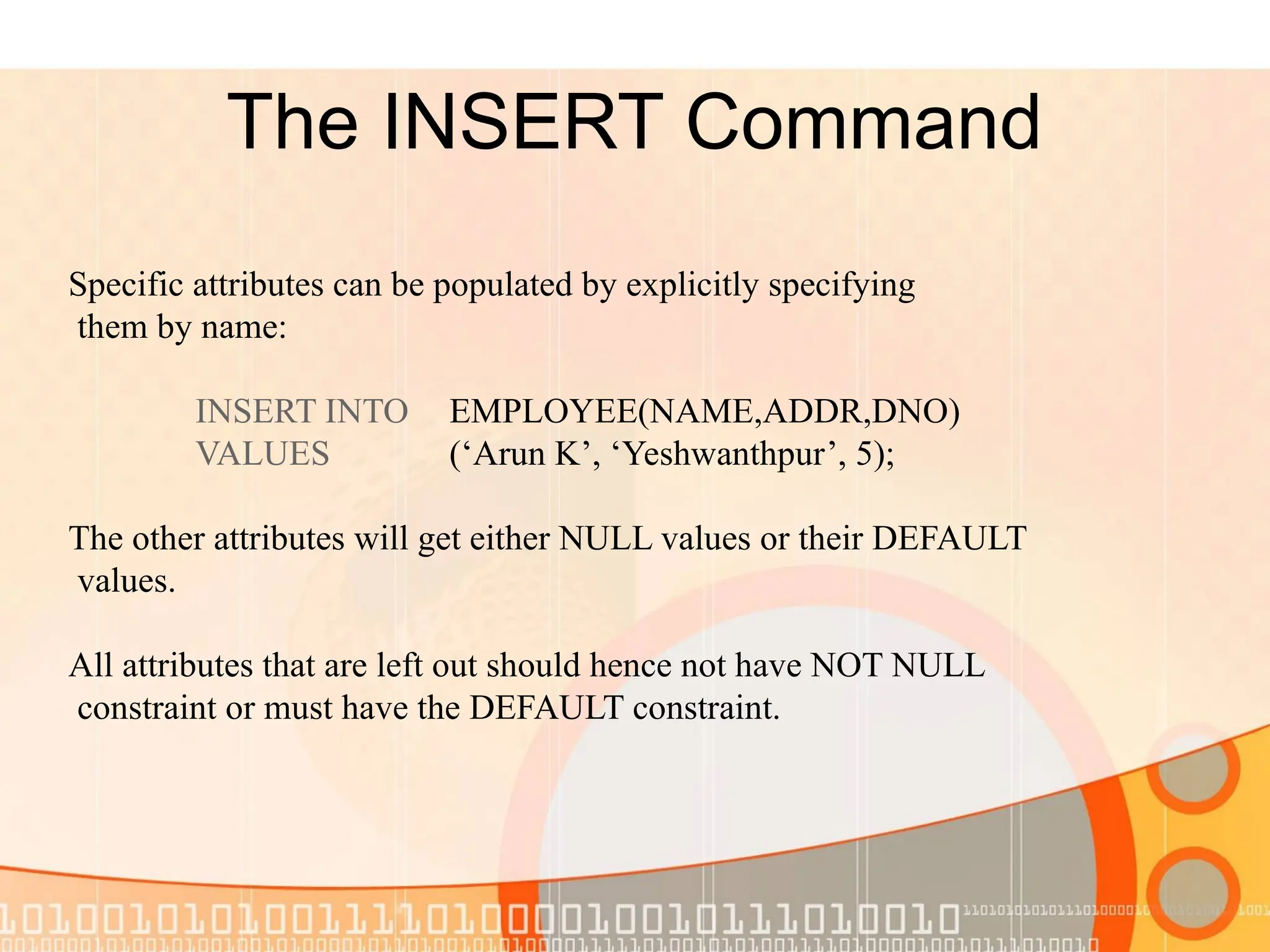 The INSERT Command Specific attributes can be populated by explicitly specifying them by name: INSERT INTO EMPLOYEE(NAME,ADDR,DNO) VALUES (‘Arun K’, ‘Yeshwanthpur’, 5); The other attributes will get either NULL values or their DEFAULT values. All attributes that are left out should hence not have NOT NULL constraint or must have the DEFAULT constraint. 