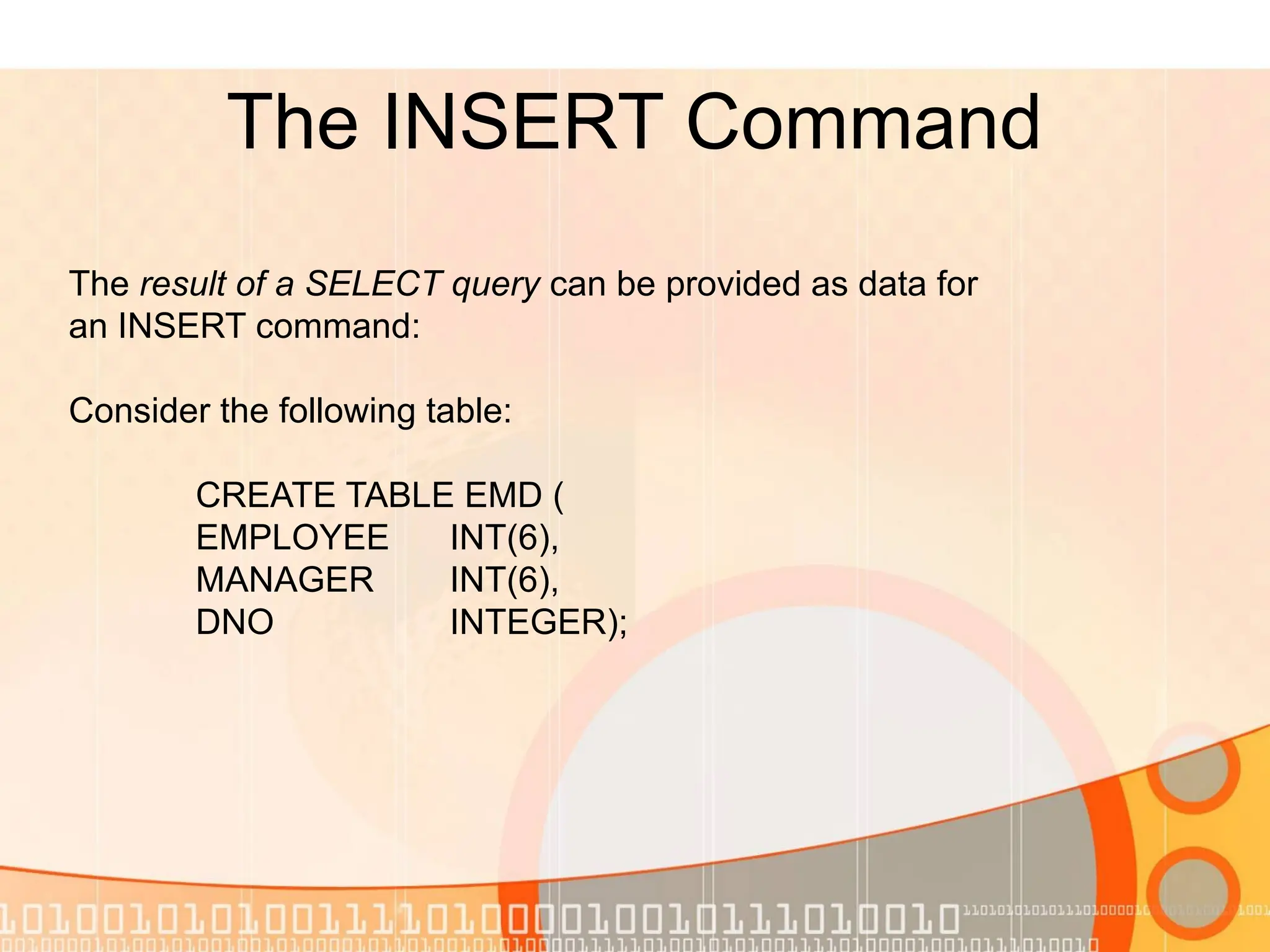 The INSERT Command The result of a SELECT query can be provided as data for an INSERT command: Consider the following table: CREATE TABLE EMD ( EMPLOYEE INT(6), MANAGER INT(6), DNO INTEGER); 