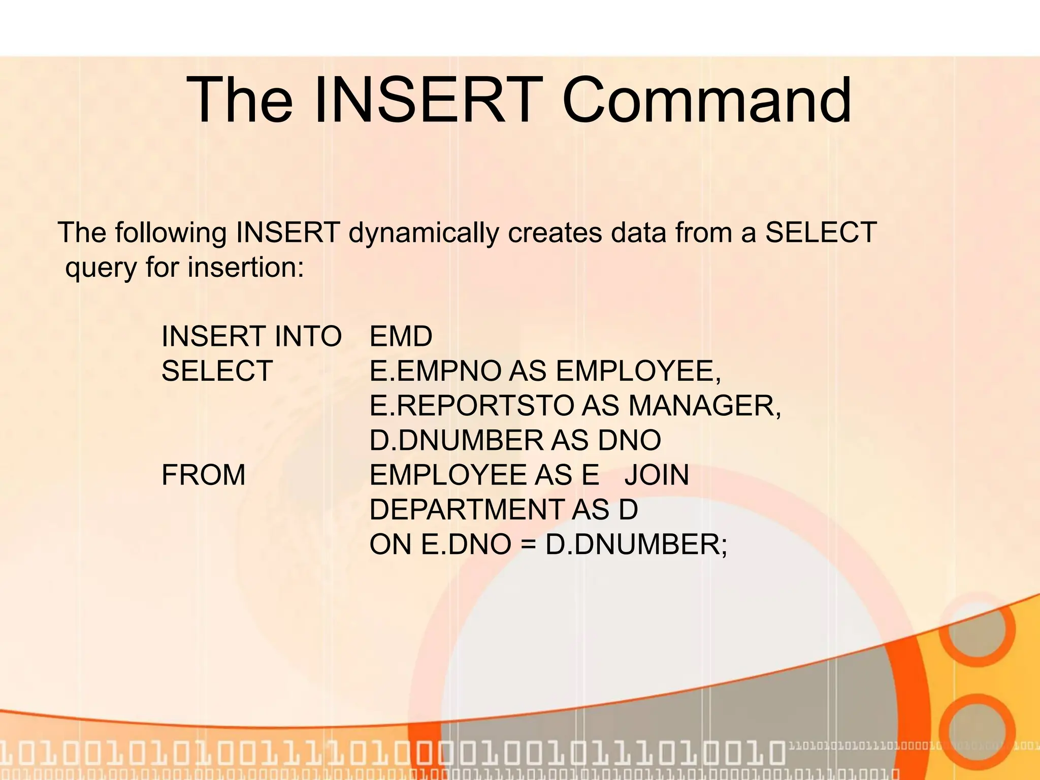 The INSERT Command The following INSERT dynamically creates data from a SELECT query for insertion: INSERT INTO EMD SELECT E.EMPNO AS EMPLOYEE, E.REPORTSTO AS MANAGER, D.DNUMBER AS DNO FROM EMPLOYEE AS E JOIN DEPARTMENT AS D ON E.DNO = D.DNUMBER; 