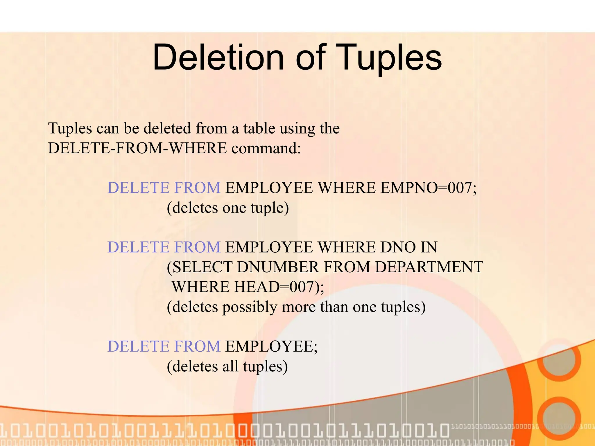 Deletion of Tuples Tuples can be deleted from a table using the DELETE-FROM-WHERE command: DELETE FROM EMPLOYEE WHERE EMPNO=007; (deletes one tuple) DELETE FROM EMPLOYEE WHERE DNO IN (SELECT DNUMBER FROM DEPARTMENT WHERE HEAD=007); (deletes possibly more than one tuples) DELETE FROM EMPLOYEE; (deletes all tuples) 