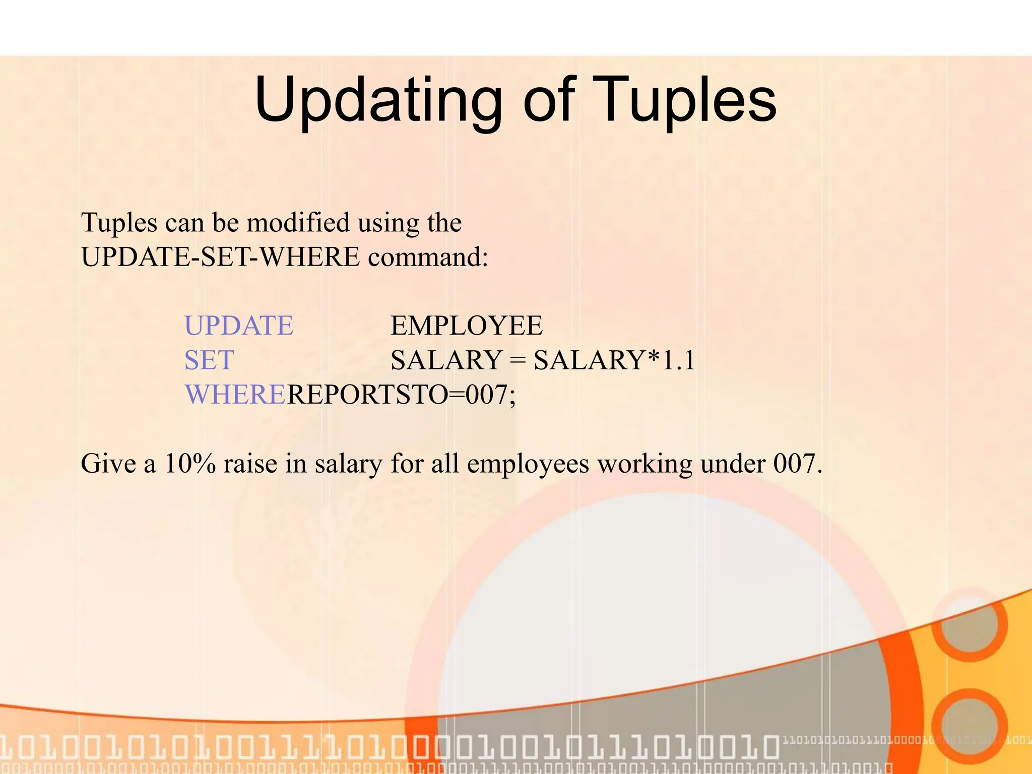 Updating of Tuples Tuples can be modified using the UPDATE-SET-WHERE command: UPDATE EMPLOYEE SET SALARY = SALARY*1.1 WHEREREPORTSTO=007; Give a 10% raise in salary for all employees working under 007. 