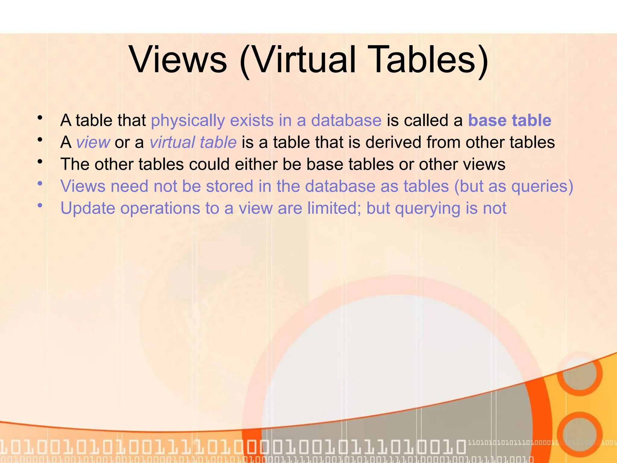 Views (Virtual Tables) • A table that physically exists in a database is called a base table • A view or a virtual table is a table that is derived from other tables • The other tables could either be base tables or other views • Views need not be stored in the database as tables (but as queries) • Update operations to a view are limited; but querying is not 