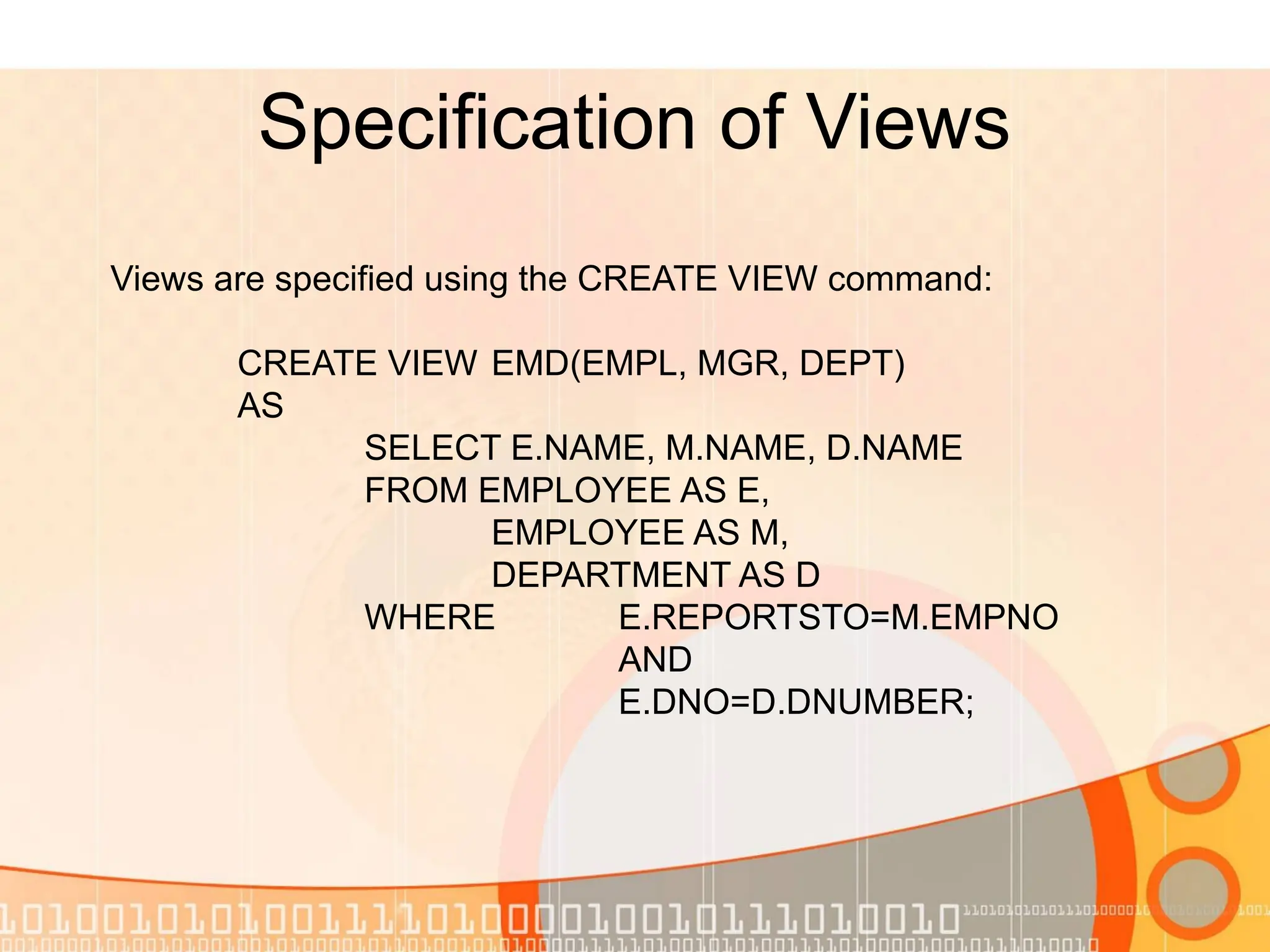 Specification of Views Views are specified using the CREATE VIEW command: CREATE VIEW EMD(EMPL, MGR, DEPT) AS SELECT E.NAME, M.NAME, D.NAME FROM EMPLOYEE AS E, EMPLOYEE AS M, DEPARTMENT AS D WHERE E.REPORTSTO=M.EMPNO AND E.DNO=D.DNUMBER; 