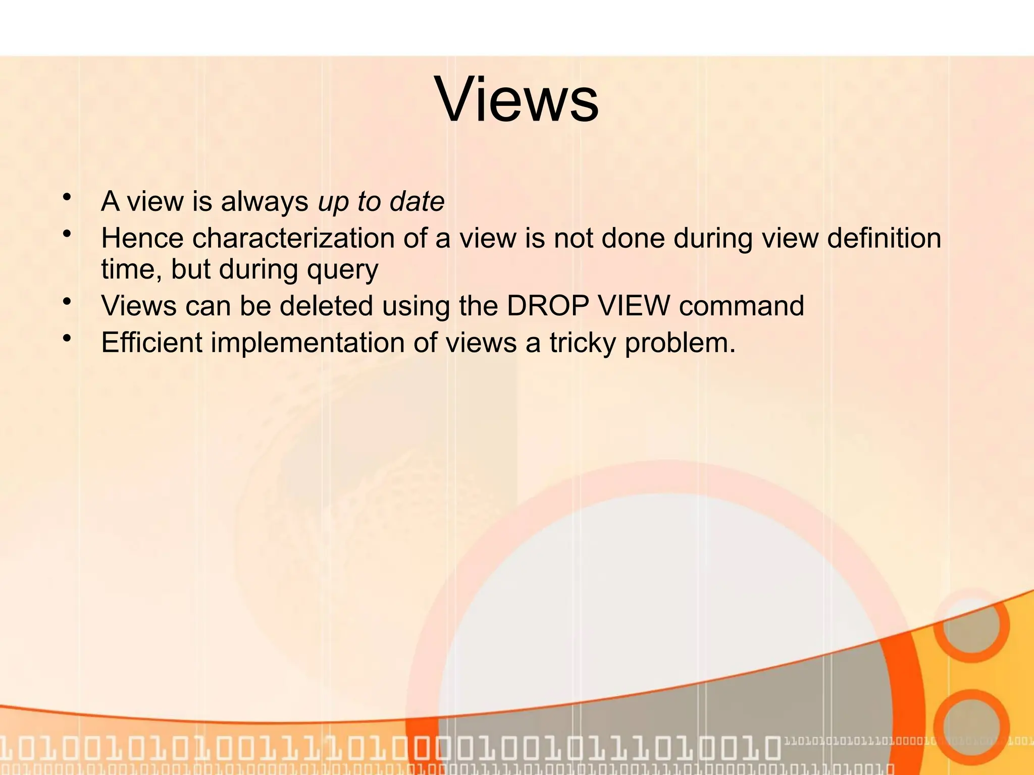 Views • A view is always up to date • Hence characterization of a view is not done during view definition time, but during query • Views can be deleted using the DROP VIEW command • Efficient implementation of views a tricky problem. 