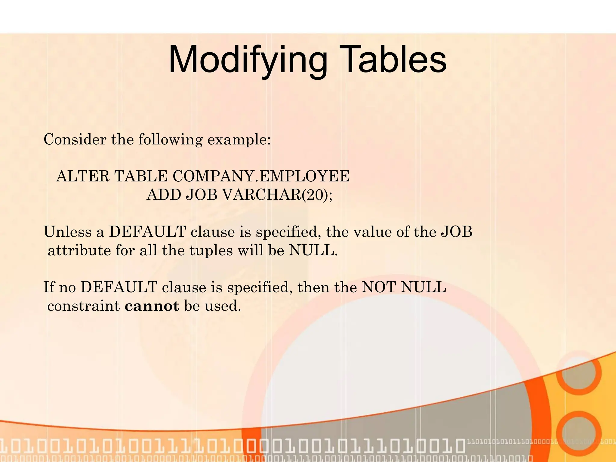 Modifying Tables Consider the following example: ALTER TABLE COMPANY.EMPLOYEE ADD JOB VARCHAR(20); Unless a DEFAULT clause is specified, the value of the JOB attribute for all the tuples will be NULL. If no DEFAULT clause is specified, then the NOT NULL constraint cannot be used. 